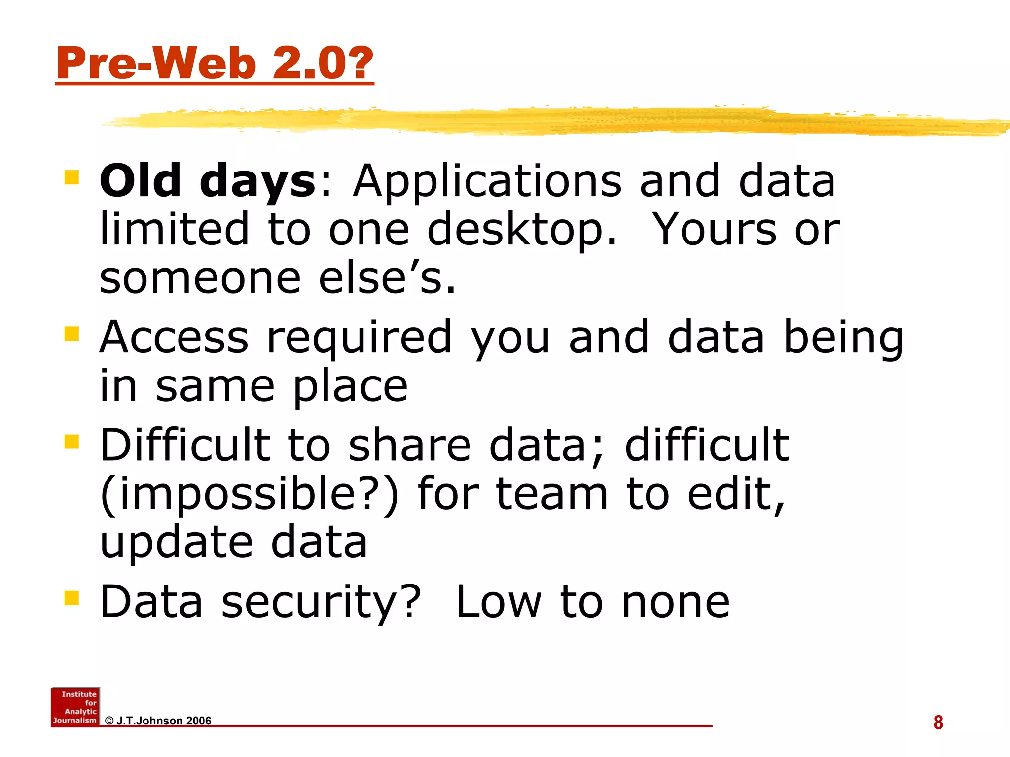 Pre-Web 2.0? Old days : Applications and data limited to one desktop.  Yours or someone else’s. Access required you and data being in same place Difficult to share data; difficult (impossible?) for team to edit, update data Data security?  Low to none 