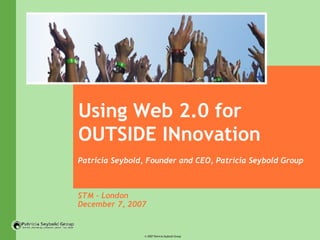 Using Web 2.0 for OUTSIDE INnovation Patricia Seybold, Founder and CEO, Patricia Seybold Group STM - London December 7, 2007 