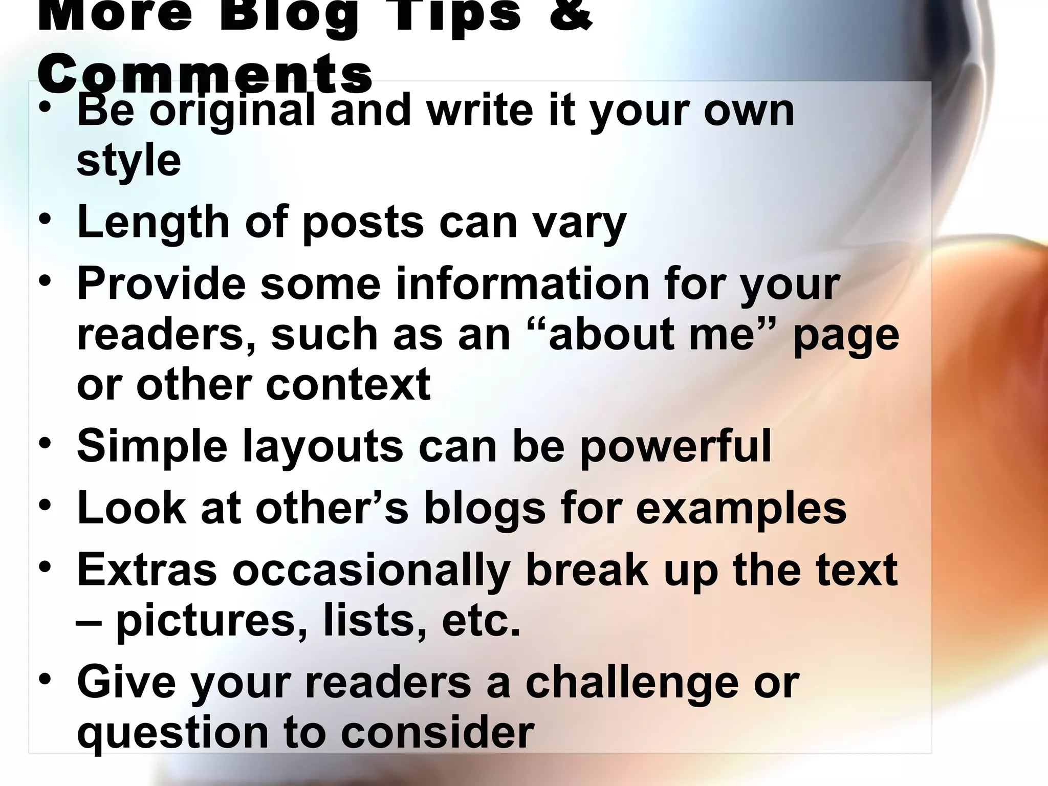 More Blog Tips & Comments Be original and write it your own style Length of posts can vary Provide some information for your readers, such as an “about me” page or other context Simple layouts can be powerful Look at other’s blogs for examples Extras occasionally break up the text – pictures, lists, etc. Give your readers a challenge or question to consider 