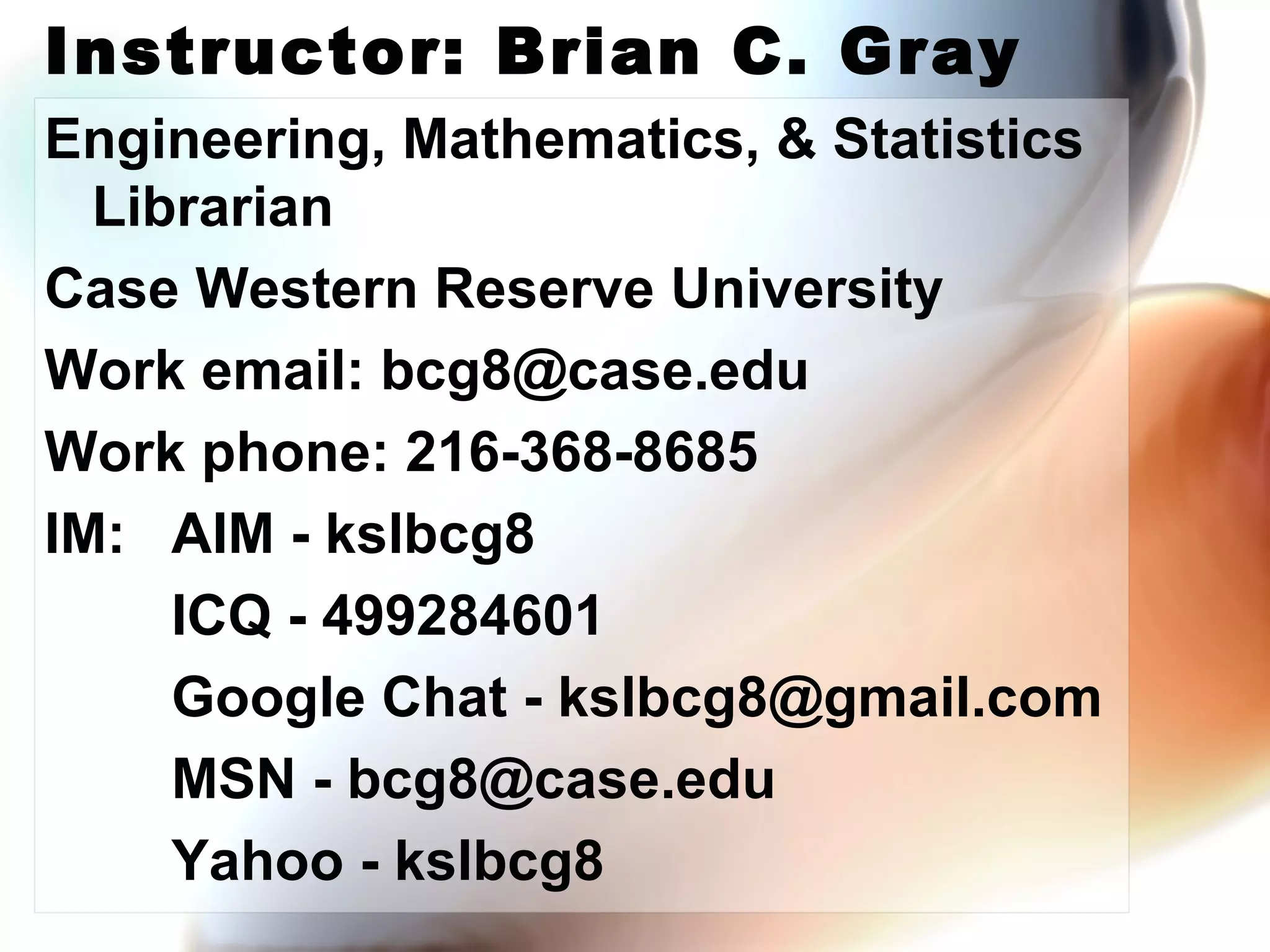 Instructor: Brian C. Gray Engineering, Mathematics, & Statistics Librarian Case Western Reserve University Work email: bcg8@case.edu Work phone: 216-368-8685 IM: AIM - kslbcg8 ICQ - 499284601 Google Chat - kslbcg8@gmail.com MSN - bcg8@case.edu Yahoo - kslbcg8 