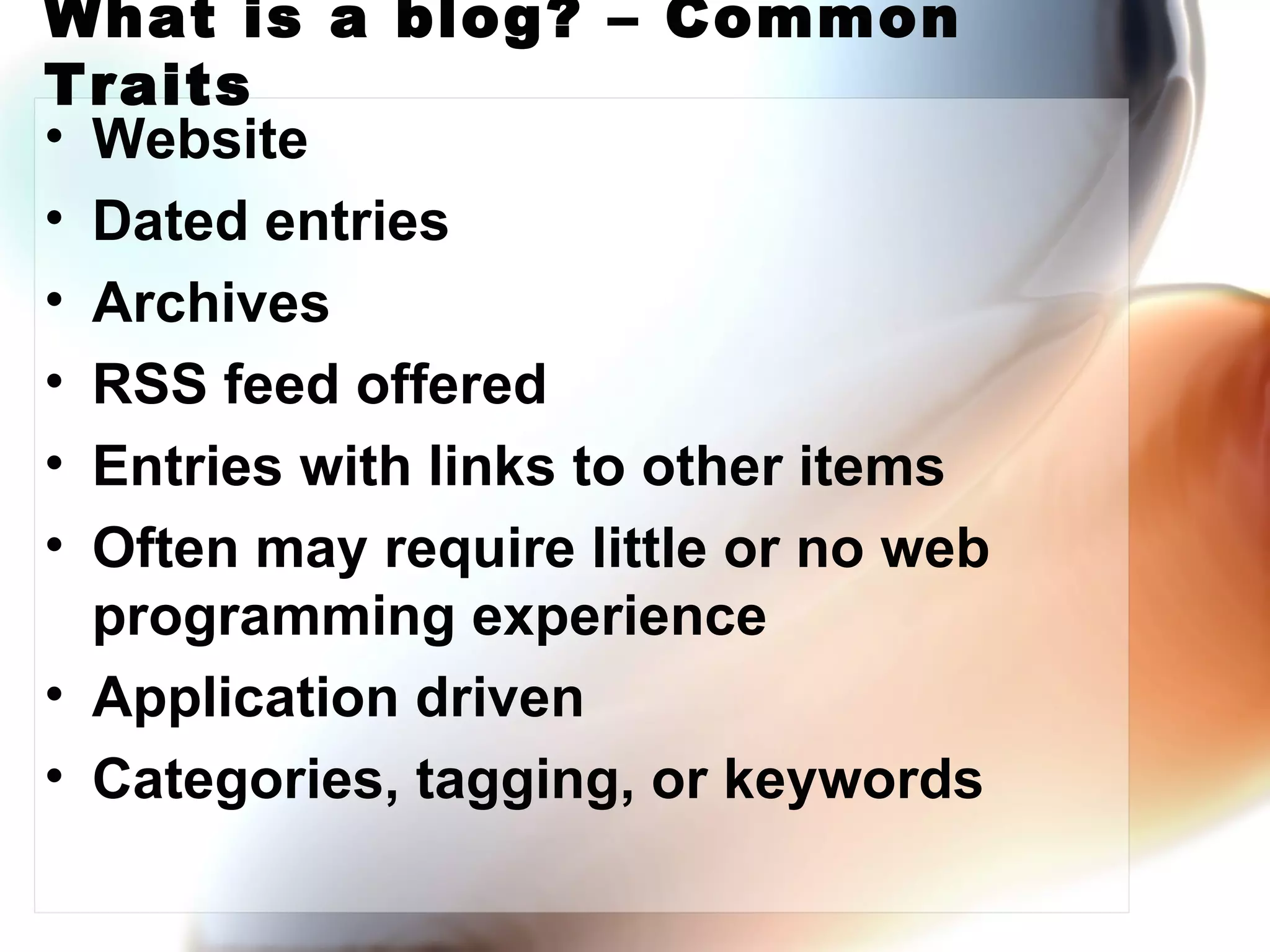What is a blog? – Common Traits Website Dated entries Archives RSS feed offered Entries with links to other items Often may require little or no web programming experience Application driven Categories, tagging, or keywords 