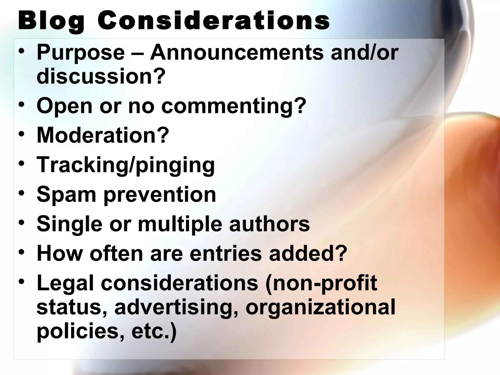 Blog Considerations Purpose – Announcements and/or discussion? Open or no commenting? Moderation? Tracking/pinging Spam prevention Single or multiple authors How often are entries added? Legal considerations (non-profit status, advertising, organizational policies, etc.) 