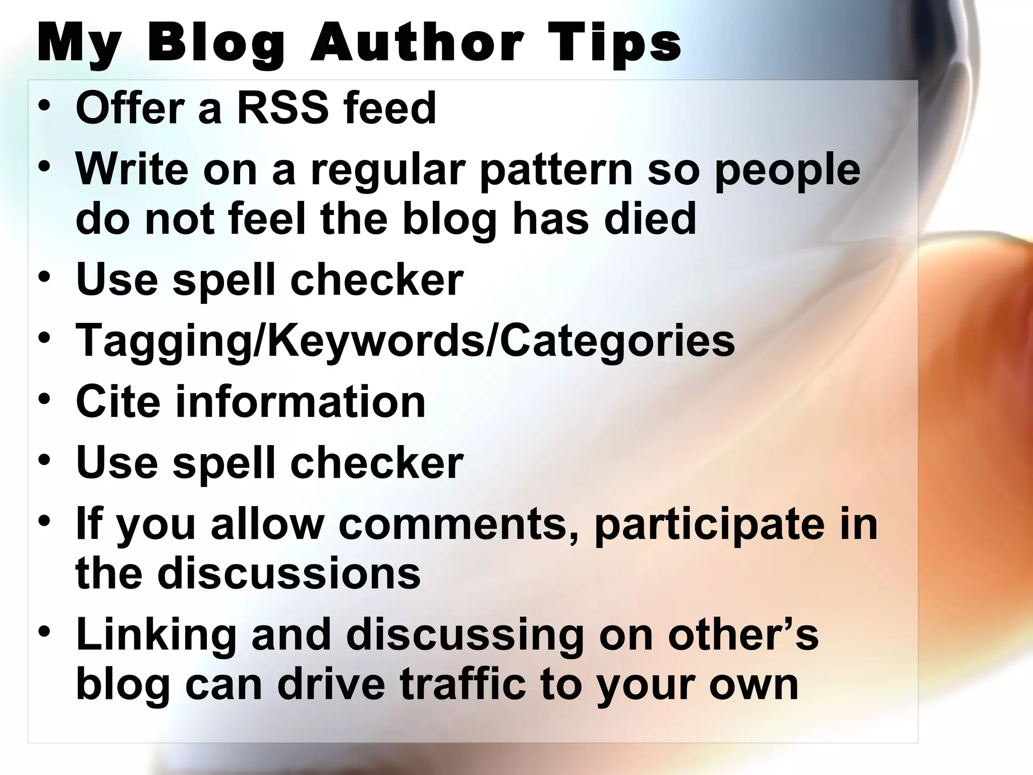My Blog Author Tips Offer a RSS feed Write on a regular pattern so people do not feel the blog has died Use spell checker Tagging/Keywords/Categories Cite information Use spell checker If you allow comments, participate in the discussions Linking and discussing on other’s blog can drive traffic to your own 