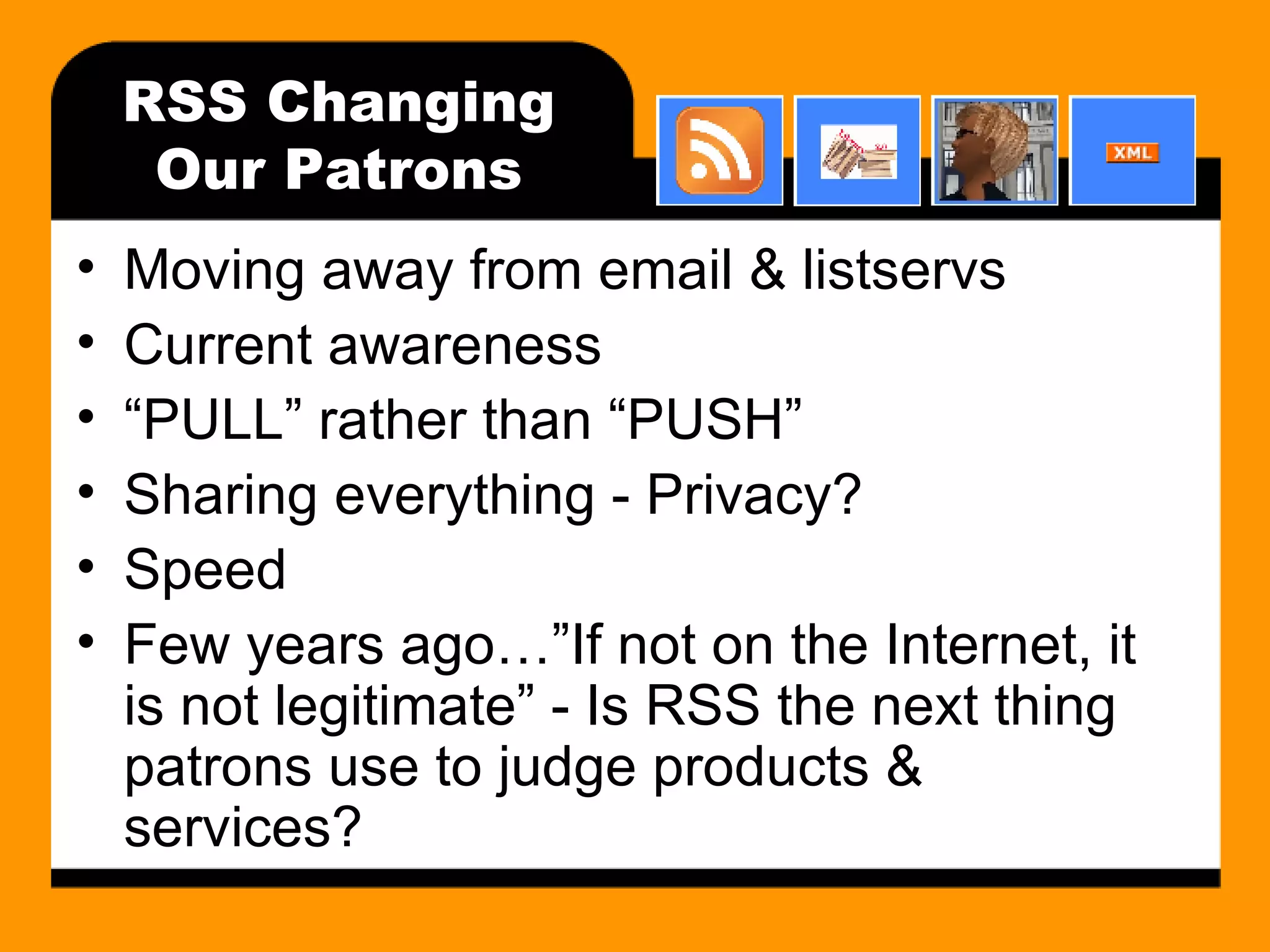 RSS Changing Our Patrons Moving away from email & listservs Current awareness “PULL” rather than “PUSH” Sharing everything - Privacy? Speed Few years ago…”If not on the Internet, it is not legitimate” - Is RSS the next thing patrons use to judge products & services? 