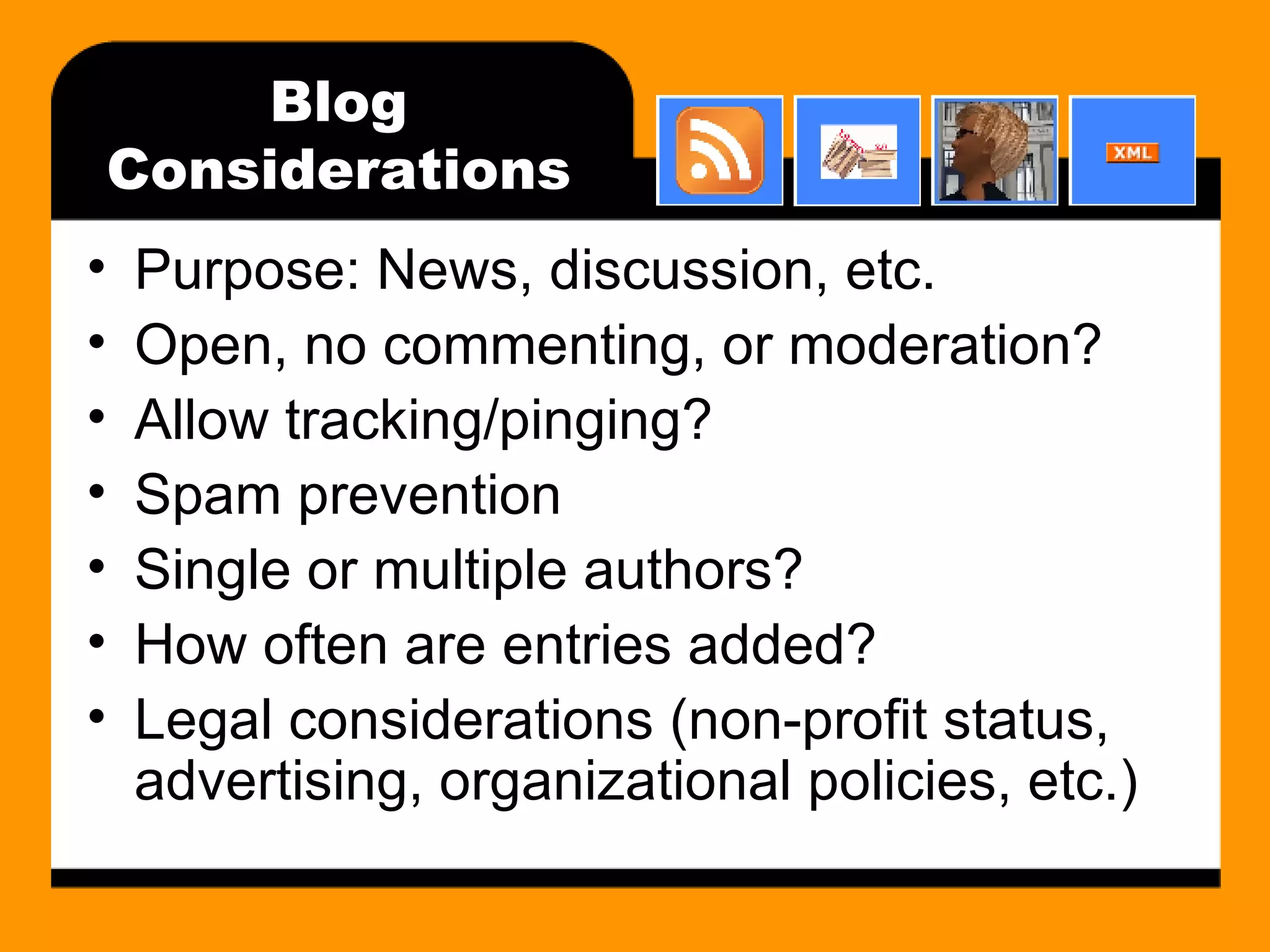 Blog Considerations Purpose: News, discussion, etc. Open, no commenting, or moderation? Allow tracking/pinging? Spam prevention Single or multiple authors? How often are entries added? Legal considerations (non-profit status, advertising, organizational policies, etc.) 