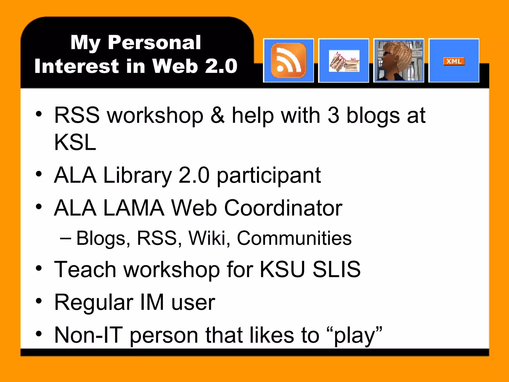 My Personal Interest in Web 2.0 RSS workshop & help with 3 blogs at KSL ALA Library 2.0 participant ALA LAMA Web Coordinator Blogs, RSS, Wiki, Communities Teach workshop for KSU SLIS Regular IM user Non-IT person that likes to “play” 