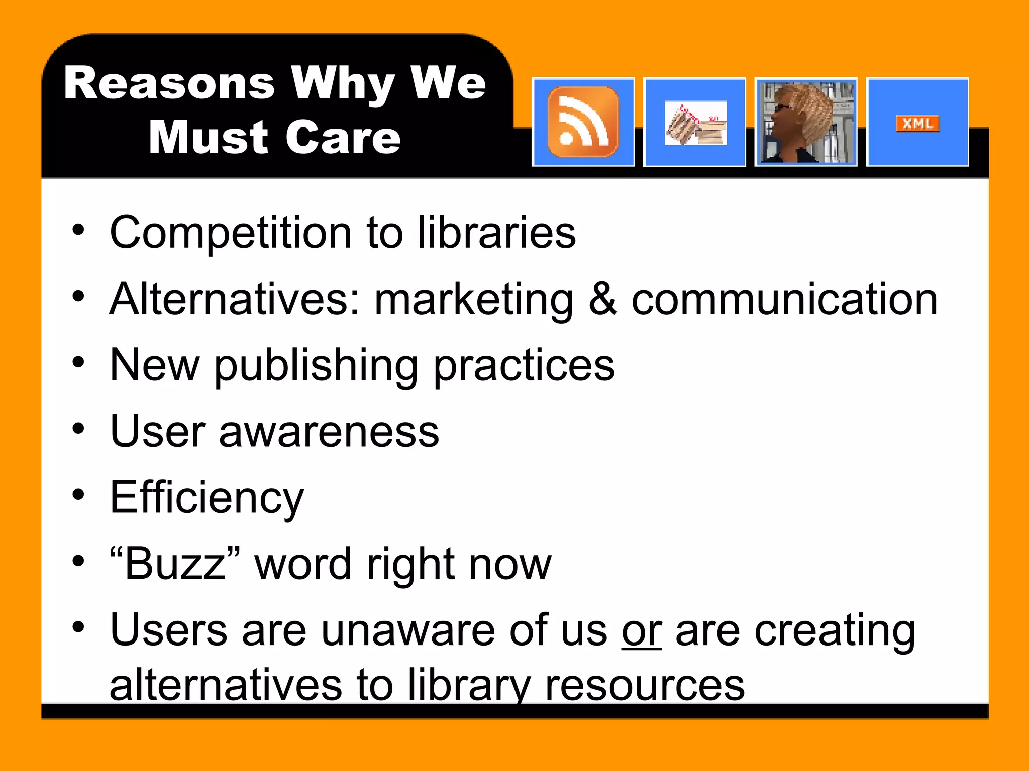 Reasons Why We Must Care Competition to libraries Alternatives: marketing & communication New publishing practices User awareness Efficiency “Buzz” word right now Users are unaware of us  or  are creating alternatives to library resources 