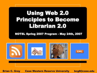 Using Web 2.0 Principles to Become Librarian 2.0   NOTSL Spring 2007 Program - May 24th, 2007   Brian C. Gray  Case Western Reserve University  [email_address] 