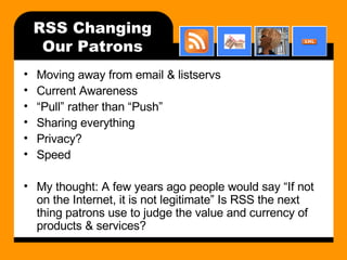 RSS Changing Our Patrons Moving away from email & listservs Current Awareness “ Pull” rather than “Push” Sharing everything Privacy? Speed My thought: A few years ago people would say “If not on the Internet, it is not legitimate” Is RSS the next thing patrons use to judge the value and currency of products & services? 