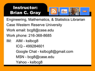 Instructor: Brian C. Gray Engineering, Mathematics, & Statistics Librarian Case Western Reserve University Work email: bcg8@case.edu Work phone: 216-368-8685 IM: AIM - kslbcg8 ICQ - 499284601 Google Chat - kslbcg8@gmail.com MSN - bcg8@case.edu Yahoo - kslbcg8 