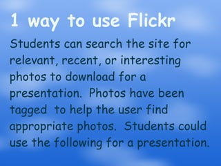 1 way to use Flickr Students can search the site for relevant, recent, or interesting photos to download for a presentation.  Photos have been tagged  to help the user find appropriate photos.  Students could use the following for a presentation. 