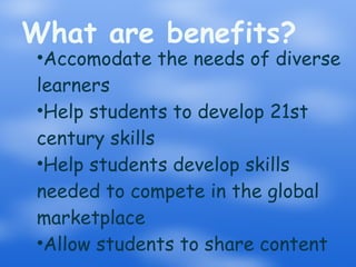 What are benefits? Accomodate the needs of diverse learners Help students to develop 21st century skills Help students develop skills needed to compete in the global marketplace Allow students to share content 