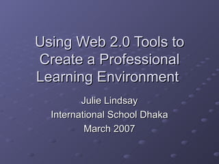 Using Web 2.0 Tools to Create a Professional Learning Environment  Julie Lindsay International School Dhaka March 2007 