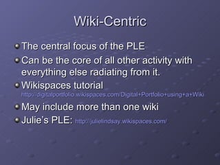 Wiki-Centric <ul><li>The central focus of the PLE </li></ul><ul><li>Can be the core of all other activity with everything ...