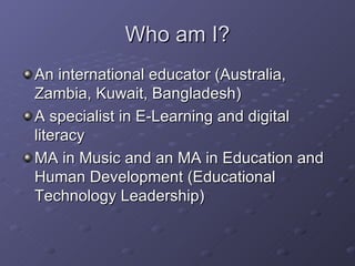 Who am I? <ul><li>An international educator (Australia, Zambia, Kuwait, Bangladesh) </li></ul><ul><li>A specialist in E-Le...