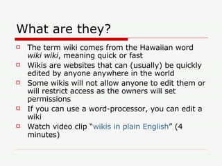 What are they? The term wiki comes from the Hawaiian word  wiki wiki , meaning quick or fast Wikis are websites that can (usually) be quickly edited by anyone anywhere in the world Some wikis will not allow anyone to edit them or will restrict access as the owners will set permissions If you can use a word-processor, you can edit a wiki Watch video clip “ wikis in plain English ” (4 minutes) 