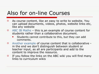 Also for on-line Courses As course content, like an easy to write to website. You can upload documents, videos, photos, website links etc, like any website ABC  IB Maths  – this is   an example of course content for students rather than a collaborative document.  Students cannot contribute to this, but they can add comments.  Another example  of course content that is collaborative - in the end we don’t distinguish between student or teacher input, as all are participants and add to the content to improve the resource. If you follow the links on the ABC wiki you will find many links to curriculum wikis 