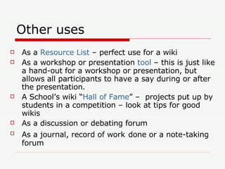 Other uses As a  Resource List  – perfect use for a wiki As a workshop or presentation  tool  – this is just like a hand-out for a workshop or presentation, but allows all participants to have a say during or after the presentation. A School’s wiki “ Hall of Fame ” –  projects put up by students in a competition – look at tips for good wikis As a discussion or debating forum As a journal, record of work   done or a note-taking forum 