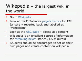 Wikepedia  – the largest wiki in the world Go to  Wikipedia Look at the El Salvador  page’s history  for 12 th  January – reverted back and labelled as “vandalism” Look at the  ABC page  – please add content Wikipedia is an excellent source of information for " breaking news " stories (1.5 minutes) Students should be encouraged to set up their own pages and create content on Wikipedia 