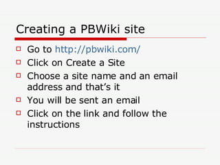 Creating a PBWiki site Go to  http://pbwiki.com/ Click on Create a Site Choose a site name and an email address and that’s it You will be sent an email Click on the link and follow the instructions 