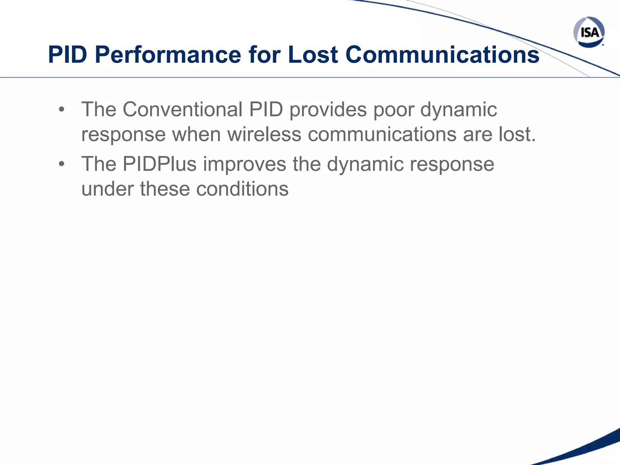 PID Performance for Lost Communications
• The Conventional PID provides poor dynamic
response when wireless communications are lost.
• The PIDPlus improves the dynamic response
under these conditions

Copyright 2013 ISA. All Rights Reserved. www.isa.org
Presented at ISA Automation Week 2013
Nashville, Tennessee •Renaissance Nashville, USA, 4-7 November 2013

 