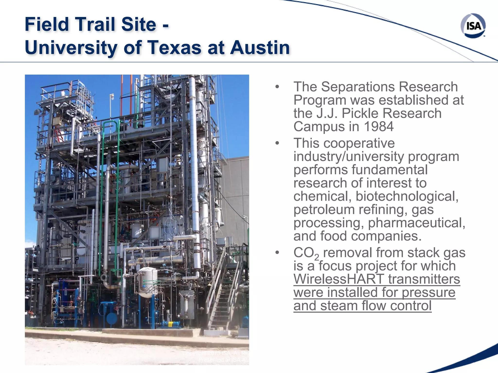 Field Trail Site University of Texas at Austin
• The Separations Research
Program was established at
the J.J. Pickle Research
Campus in 1984
• This cooperative
industry/university program
performs fundamental
research of interest to
chemical, biotechnological,
petroleum refining, gas
processing, pharmaceutical,
and food companies.
• CO2 removal from stack gas
is a focus project for which
WirelessHART transmitters
were installed for pressure
and steam flow control

Copyright 2013 ISA. All Rights Reserved. www.isa.org
Presented at ISA Automation Week 2013
Nashville, Tennessee •Renaissance Nashville, USA, 4-7 November 2013

 
