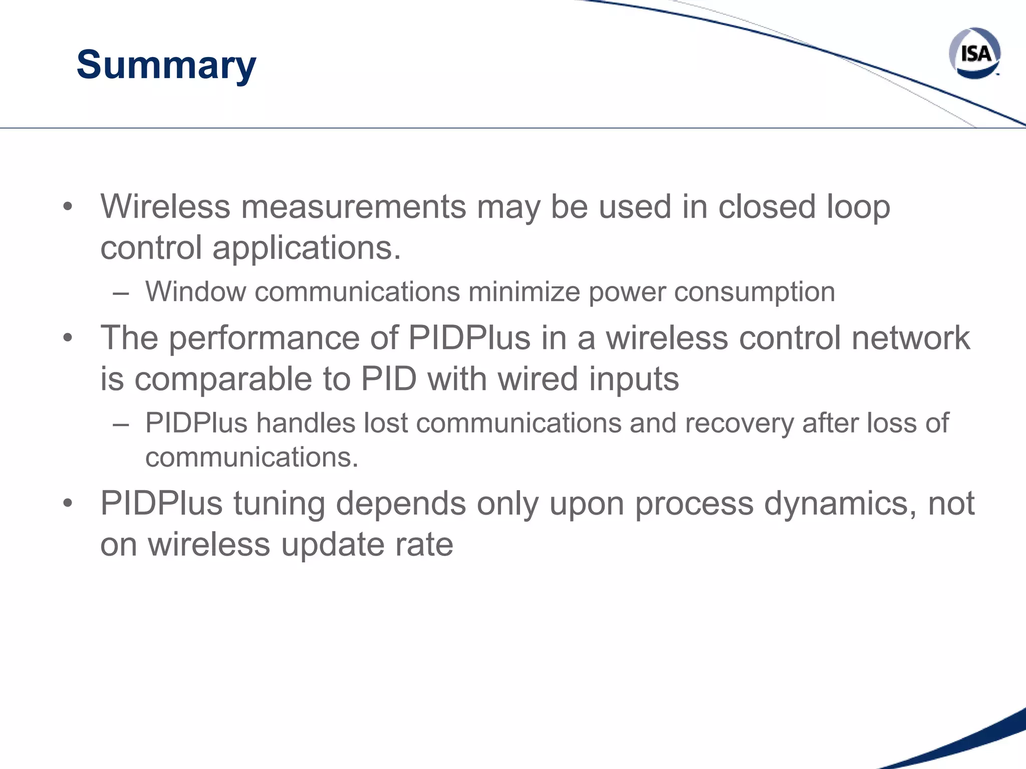 Summary

• Wireless measurements may be used in closed loop
control applications.
– Window communications minimize power consumption

• The performance of PIDPlus in a wireless control network
is comparable to PID with wired inputs
– PIDPlus handles lost communications and recovery after loss of
communications.

• PIDPlus tuning depends only upon process dynamics, not
on wireless update rate

Copyright 2013 ISA. All Rights Reserved. www.isa.org
Presented at ISA Automation Week 2013
Nashville, Tennessee •Renaissance Nashville, USA, 4-7 November 2013

 