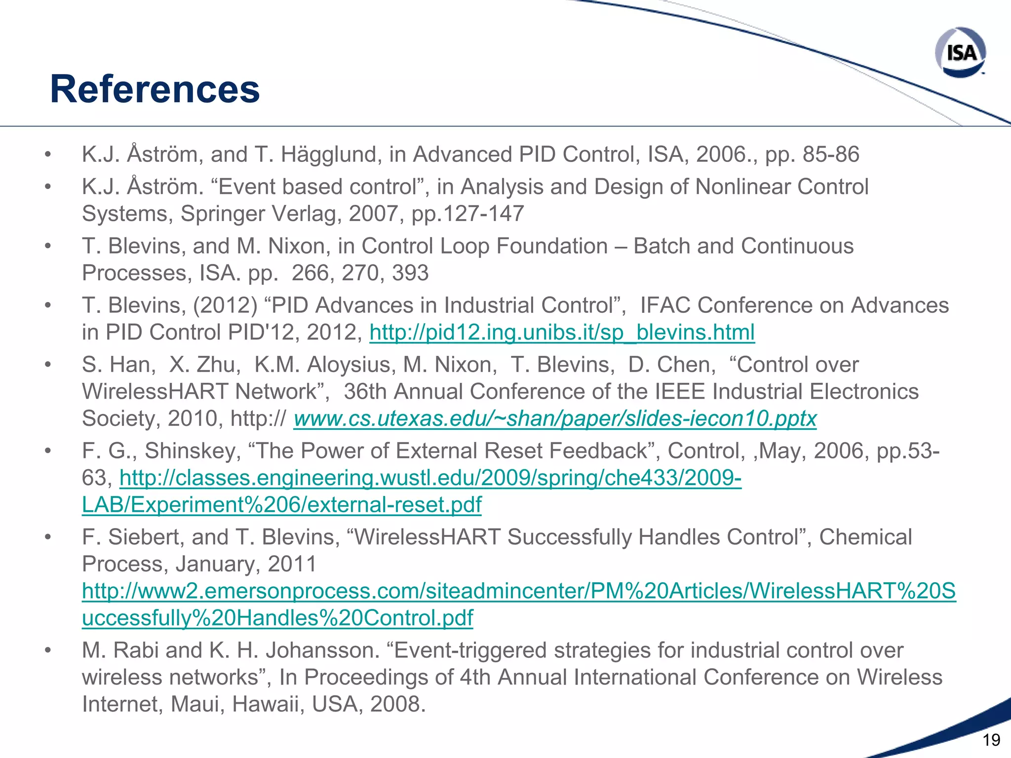 References
•
•
•
•
•

•

•

•

K.J. Åstrӧm, and T. Hägglund, in Advanced PID Control, ISA, 2006., pp. 85-86
K.J. Åstrӧm. “Event based control”, in Analysis and Design of Nonlinear Control
Systems, Springer Verlag, 2007, pp.127-147
T. Blevins, and M. Nixon, in Control Loop Foundation – Batch and Continuous
Processes, ISA. pp. 266, 270, 393
T. Blevins, (2012) “PID Advances in Industrial Control”, IFAC Conference on Advances
in PID Control PID'12, 2012, http://pid12.ing.unibs.it/sp_blevins.html
S. Han, X. Zhu, K.M. Aloysius, M. Nixon, T. Blevins, D. Chen, “Control over
WirelessHART Network”, 36th Annual Conference of the IEEE Industrial Electronics
Society, 2010, http:// www.cs.utexas.edu/~shan/paper/slides-iecon10.pptx
F. G., Shinskey, “The Power of External Reset Feedback”, Control, ,May, 2006, pp.5363, http://classes.engineering.wustl.edu/2009/spring/che433/2009LAB/Experiment%206/external-reset.pdf
F. Siebert, and T. Blevins, “WirelessHART Successfully Handles Control”, Chemical
Process, January, 2011
http://www2.emersonprocess.com/siteadmincenter/PM%20Articles/WirelessHART%20S
uccessfully%20Handles%20Control.pdf
M. Rabi and K. H. Johansson. “Event-triggered strategies for industrial control over
wireless networks”, In Proceedings of 4th Annual International Conference on Wireless
Internet, Maui, Hawaii, USA, 2008. ISA. All Rights Reserved. www.isa.org
Copyright 2013
Presented at ISA Automation Week 2013
Nashville, Tennessee •Renaissance Nashville, USA, 4-7 November 2013

19

 