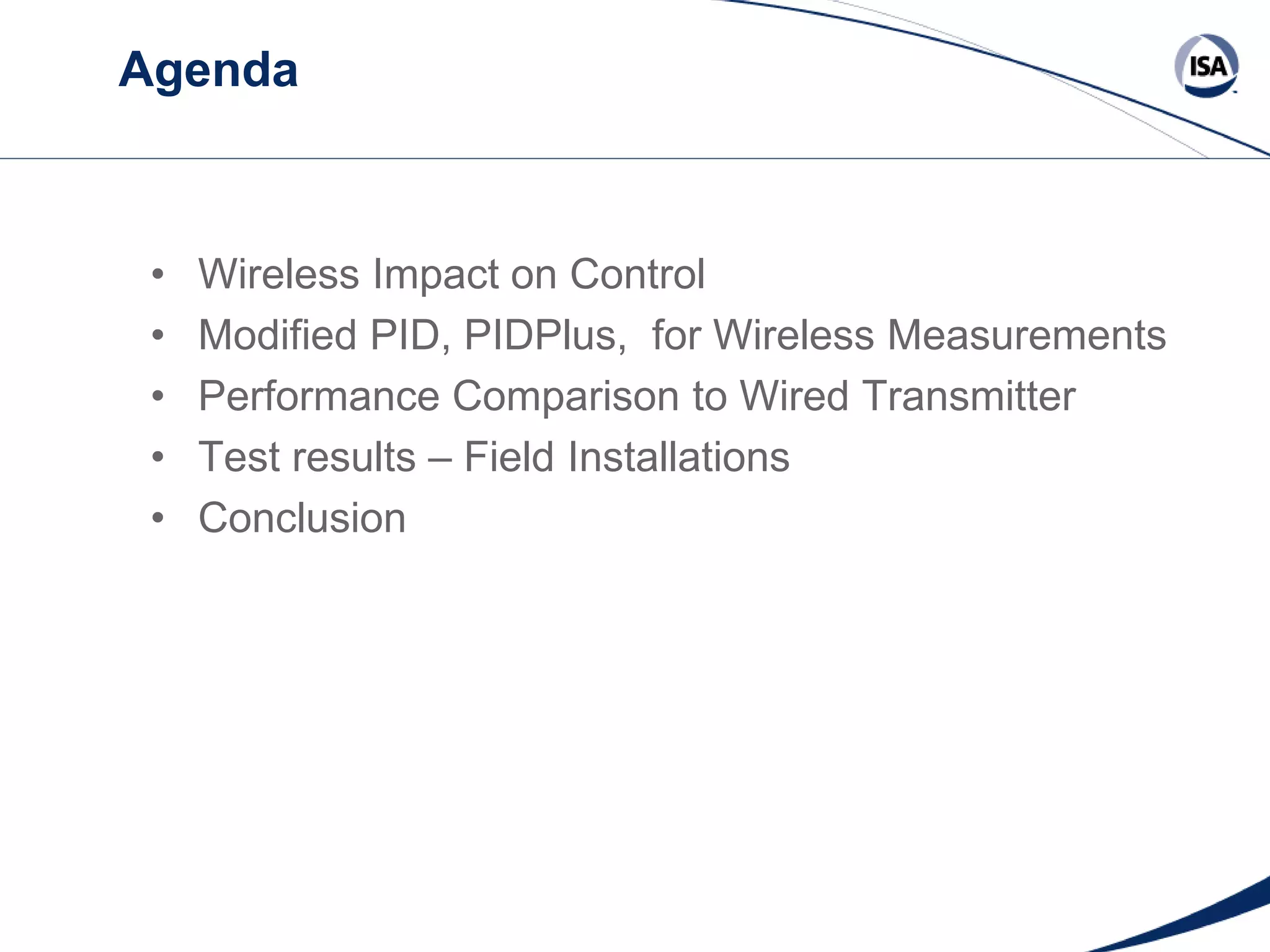 Agenda

•
•
•
•
•

Wireless Impact on Control
Modified PID, PIDPlus, for Wireless Measurements
Performance Comparison to Wired Transmitter
Test results – Field Installations
Conclusion

Copyright 2013 ISA. All Rights Reserved. www.isa.org
Presented at ISA Automation Week 2013
Nashville, Tennessee •Renaissance Nashville, USA, 4-7 November 2013

 