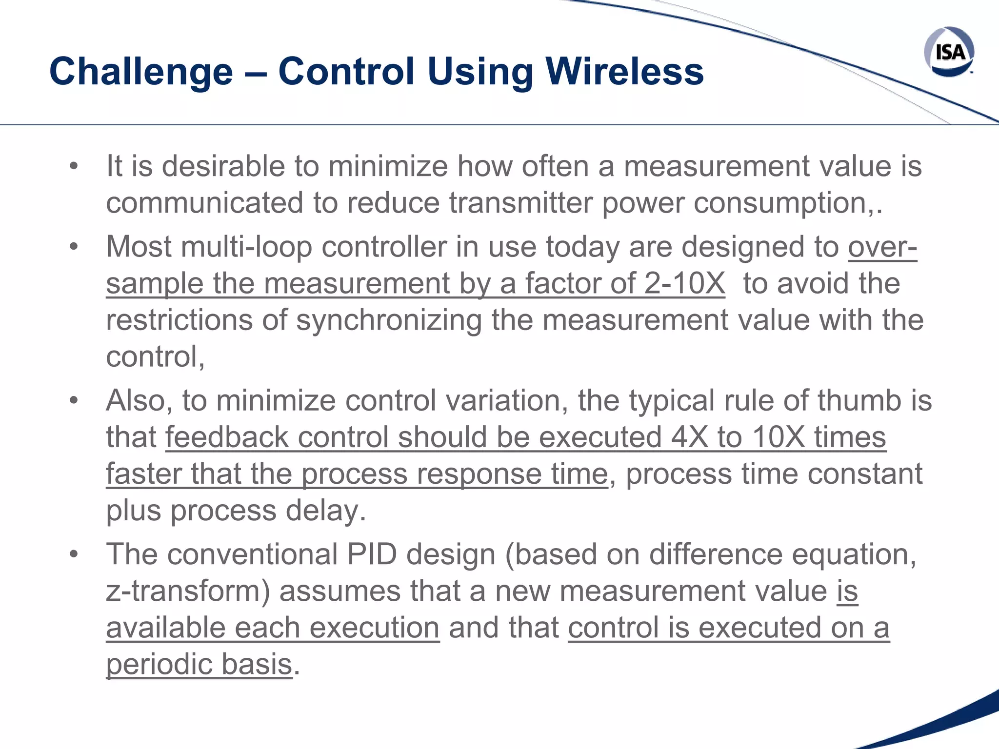 Challenge – Control Using Wireless
• It is desirable to minimize how often a measurement value is
communicated to reduce transmitter power consumption,.
• Most multi-loop controller in use today are designed to oversample the measurement by a factor of 2-10X to avoid the
restrictions of synchronizing the measurement value with the
control,
• Also, to minimize control variation, the typical rule of thumb is
that feedback control should be executed 4X to 10X times
faster that the process response time, process time constant
plus process delay.
• The conventional PID design (based on difference equation,
z-transform) assumes that a new measurement value is
available each execution and that control is executed on a
periodic basis.
Copyright 2013 ISA. All Rights Reserved. www.isa.org
Presented at ISA Automation Week 2013
Nashville, Tennessee •Renaissance Nashville, USA, 4-7 November 2013

 