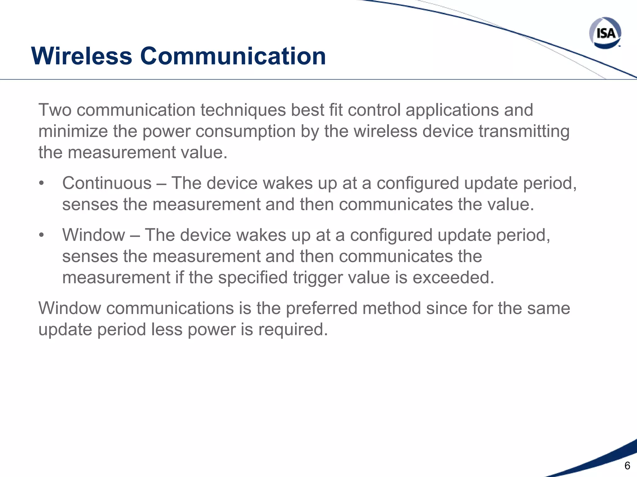 Wireless Communication
Two communication techniques best fit control applications and
minimize the power consumption by the wireless device transmitting
the measurement value.
• Continuous – The device wakes up at a configured update period,
senses the measurement and then communicates the value.
• Window – The device wakes up at a configured update period,
senses the measurement and then communicates the
measurement if the specified trigger value is exceeded.
Window communications is the preferred method since for the same
update period less power is required.

Copyright 2013 ISA. All Rights Reserved. www.isa.org
Presented at ISA Automation Week 2013
Nashville, Tennessee •Renaissance Nashville, USA, 4-7 November 2013

6

 