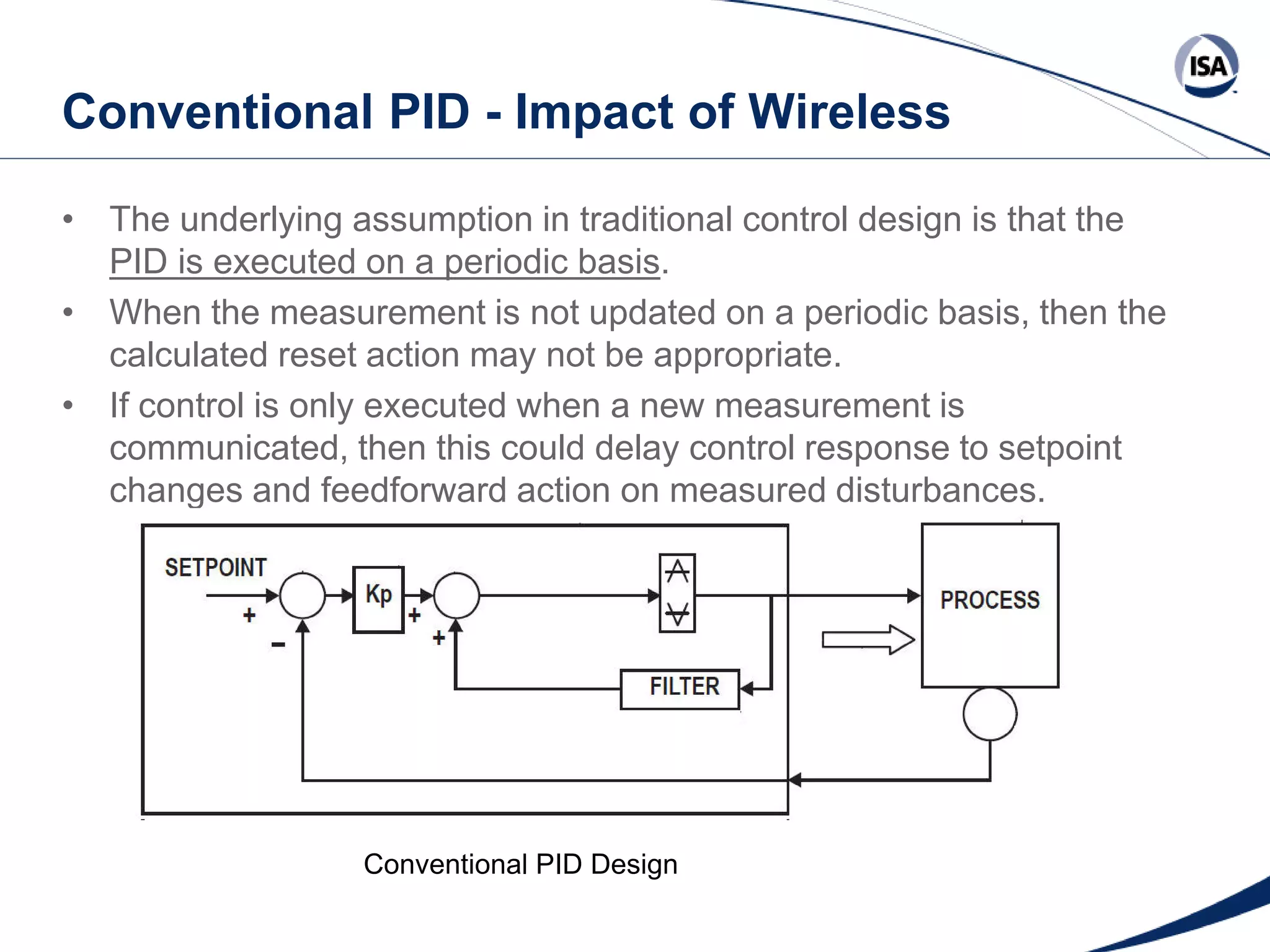 Conventional PID - Impact of Wireless
• The underlying assumption in traditional control design is that the
PID is executed on a periodic basis.
• When the measurement is not updated on a periodic basis, then the
calculated reset action may not be appropriate.
• If control is only executed when a new measurement is
communicated, then this could delay control response to setpoint
changes and feedforward action on measured disturbances.

Conventional PID Design
Copyright 2013 ISA. All Rights Reserved. www.isa.org
Presented at ISA Automation Week 2013
Nashville, Tennessee •Renaissance Nashville, USA, 4-7 November 2013

 