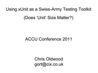 Using xUnit as a Swiss-Army Testing Toolkit
(Does ‘Unit’ Size Matter?)
ACCU Conference 2011
Chris Oldwood
gort@cix.co.uk
 