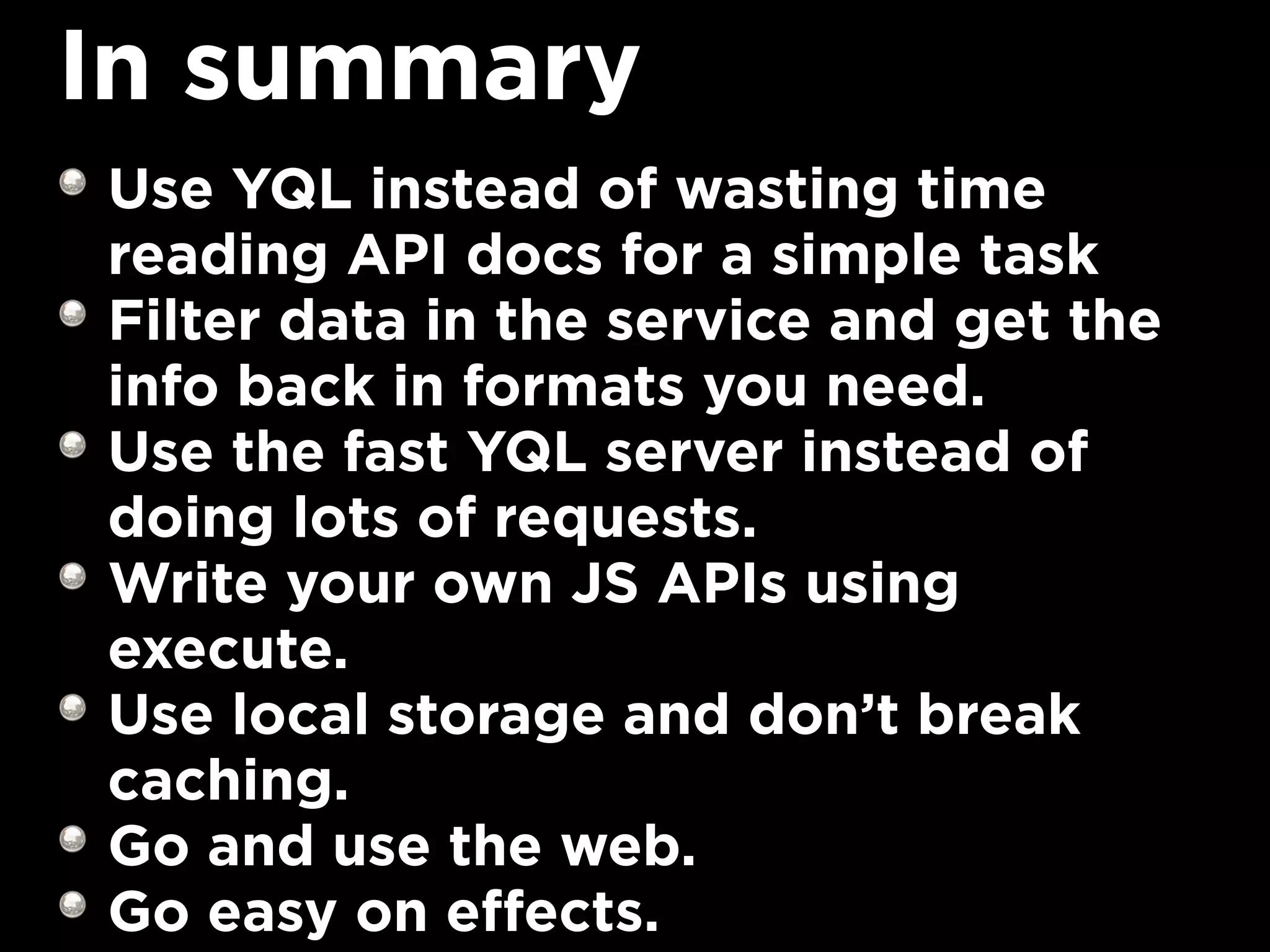 In summary
Use YQL instead of wasting time
reading API docs for a simple task
Filter data in the service and get the
info back in formats you need.
Use the fast YQL server instead of
doing lots of requests.
Write your own JS APIs using
execute.
Use local storage and don’t break
caching.
Go and use the web.
Go easy on effects.
 