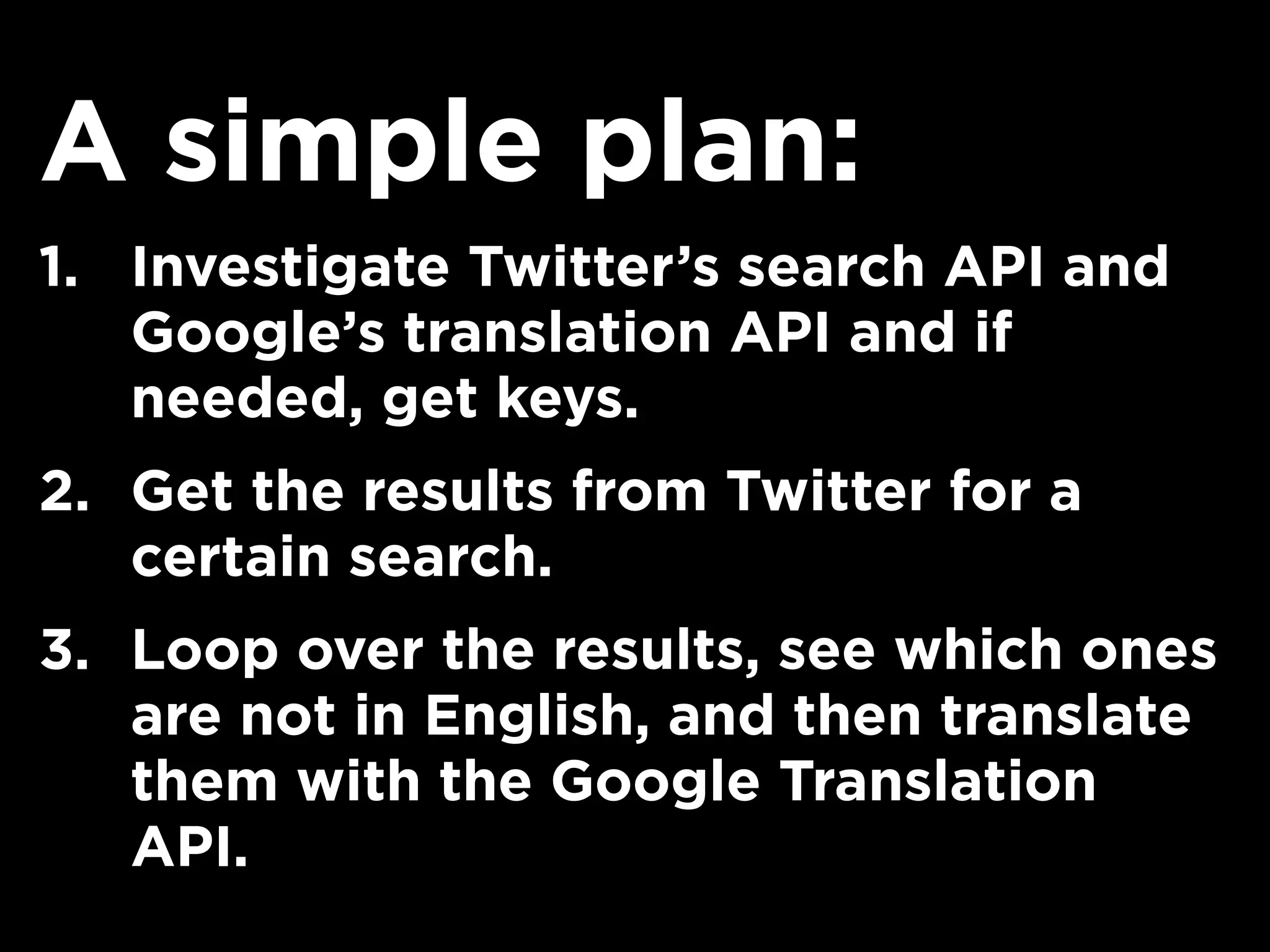 A simple plan:
1. Investigate Twitter’s search API and
Google’s translation API and if
needed, get keys.
2. Get the results from Twitter for a
certain search.
3. Loop over the results, see which ones
are not in English, and then translate
them with the Google Translation
API.
 
