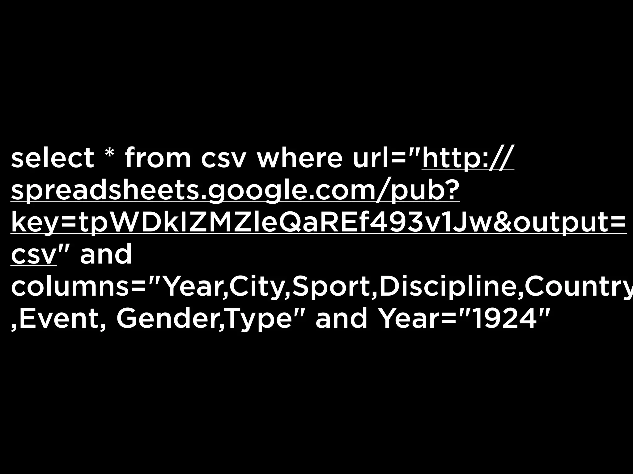 select * from csv where url="http://
spreadsheets.google.com/pub?
key=tpWDkIZMZleQaREf493v1Jw&output=
csv" and
columns="Year,City,Sport,Discipline,Country
,Event, Gender,Type" and Year="1924"
 