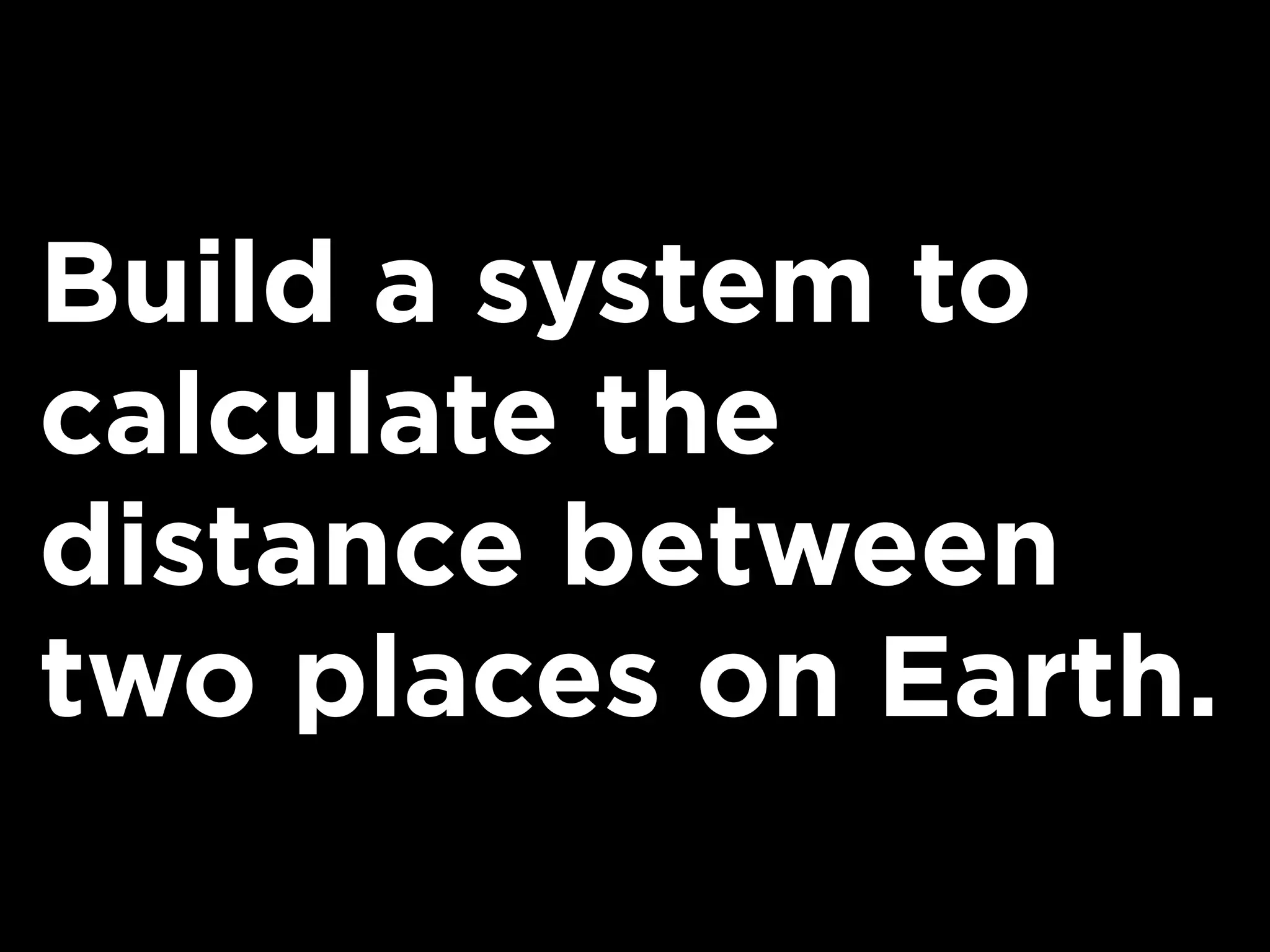 Build a system to
calculate the
distance between
two places on Earth.
 