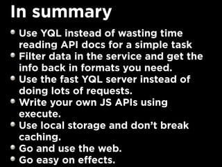 In summary
Use YQL instead of wasting time
reading API docs for a simple task
Filter data in the service and get the
info back in formats you need.
Use the fast YQL server instead of
doing lots of requests.
Write your own JS APIs using
execute.
Use local storage and don’t break
caching.
Go and use the web.
Go easy on effects.
 