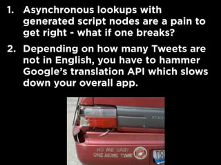 1. Asynchronous lookups with
generated script nodes are a pain to
get right - what if one breaks?
2. Depending on how many Tweets are
not in English, you have to hammer
Google’s translation API which slows
down your overall app.
 