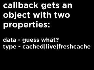 callback gets an
object with two
properties:
data - guess what?
type - cached|live|freshcache
 