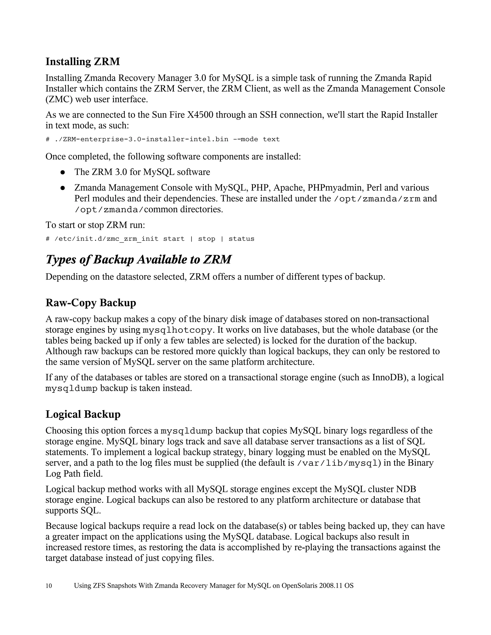 Installing ZRM
Installing Zmanda Recovery Manager 3.0 for MySQL is a simple task of running the Zmanda Rapid
Installer which contains the ZRM Server, the ZRM Client, as well as the Zmanda Management Console
(ZMC) web user interface.
As we are connected to the Sun Fire X4500 through an SSH connection, we'll start the Rapid Installer
in text mode, as such:
# ./ZRM-enterprise-3.0-installer-intel.bin –-mode text

Once completed, the following software components are installed:
     ●   The ZRM 3.0 for MySQL software
     ●   Zmanda Management Console with MySQL, PHP, Apache, PHPmyadmin, Perl and various
         Perl modules and their dependencies. These are installed under the /opt/zmanda/zrm and
         /opt/zmanda/common directories.
To start or stop ZRM run:
# /etc/init.d/zmc_zrm_init start | stop | status


Types of Backup Available to ZRM
Depending on the datastore selected, ZRM offers a number of different types of backup.

Raw-Copy Backup
A raw-copy backup makes a copy of the binary disk image of databases stored on non-transactional
storage engines by using mysqlhotcopy. It works on live databases, but the whole database (or the
tables being backed up if only a few tables are selected) is locked for the duration of the backup.
Although raw backups can be restored more quickly than logical backups, they can only be restored to
the same version of MySQL server on the same platform architecture.
If any of the databases or tables are stored on a transactional storage engine (such as InnoDB), a logical
mysqldump backup is taken instead.

Logical Backup
Choosing this option forces a mysqldump backup that copies MySQL binary logs regardless of the
storage engine. MySQL binary logs track and save all database server transactions as a list of SQL
statements. To implement a logical backup strategy, binary logging must be enabled on the MySQL
server, and a path to the log files must be supplied (the default is /var/lib/mysql) in the Binary
Log Path field.
Logical backup method works with all MySQL storage engines except the MySQL cluster NDB
storage engine. Logical backups can also be restored to any platform architecture or database that
supports SQL.
Because logical backups require a read lock on the database(s) or tables being backed up, they can have
a greater impact on the applications using the MySQL database. Logical backups also result in
increased restore times, as restoring the data is accomplished by re-playing the transactions against the
target database instead of just copying files.

10       Using ZFS Snapshots With Zmanda Recovery Manager for MySQL on OpenSolaris 2008.11 OS
 