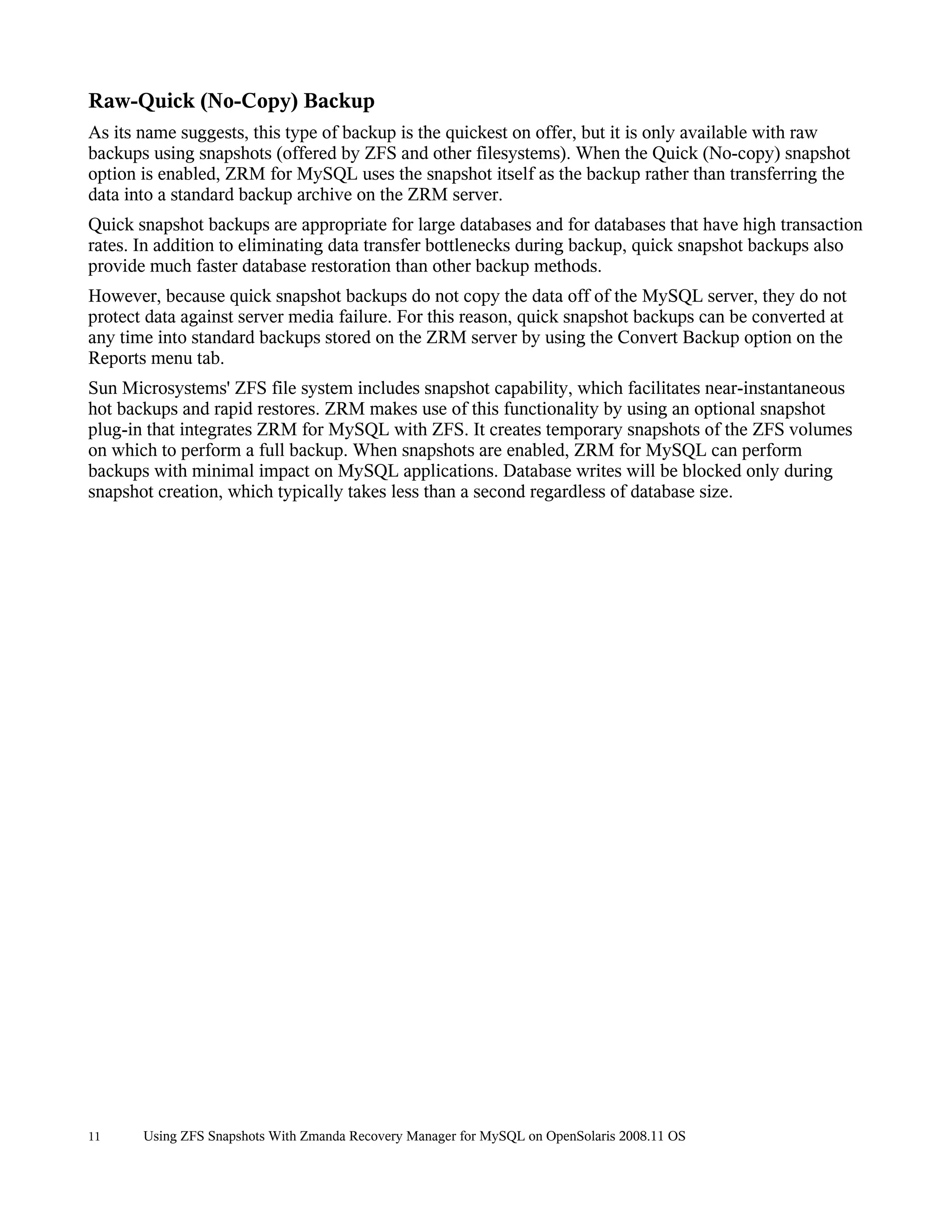 Raw-Quick (No-Copy) Backup
As its name suggests, this type of backup is the quickest on offer, but it is only available with raw
backups using snapshots (offered by ZFS and other filesystems). When the Quick (No-copy) snapshot
option is enabled, ZRM for MySQL uses the snapshot itself as the backup rather than transferring the
data into a standard backup archive on the ZRM server.
Quick snapshot backups are appropriate for large databases and for databases that have high transaction
rates. In addition to eliminating data transfer bottlenecks during backup, quick snapshot backups also
provide much faster database restoration than other backup methods.
However, because quick snapshot backups do not copy the data off of the MySQL server, they do not
protect data against server media failure. For this reason, quick snapshot backups can be converted at
any time into standard backups stored on the ZRM server by using the Convert Backup option on the
Reports menu tab.
Sun Microsystems' ZFS file system includes snapshot capability, which facilitates near-instantaneous
hot backups and rapid restores. ZRM makes use of this functionality by using an optional snapshot
plug-in that integrates ZRM for MySQL with ZFS. It creates temporary snapshots of the ZFS volumes
on which to perform a full backup. When snapshots are enabled, ZRM for MySQL can perform
backups with minimal impact on MySQL applications. Database writes will be blocked only during
snapshot creation, which typically takes less than a second regardless of database size.




11     Using ZFS Snapshots With Zmanda Recovery Manager for MySQL on OpenSolaris 2008.11 OS
 
