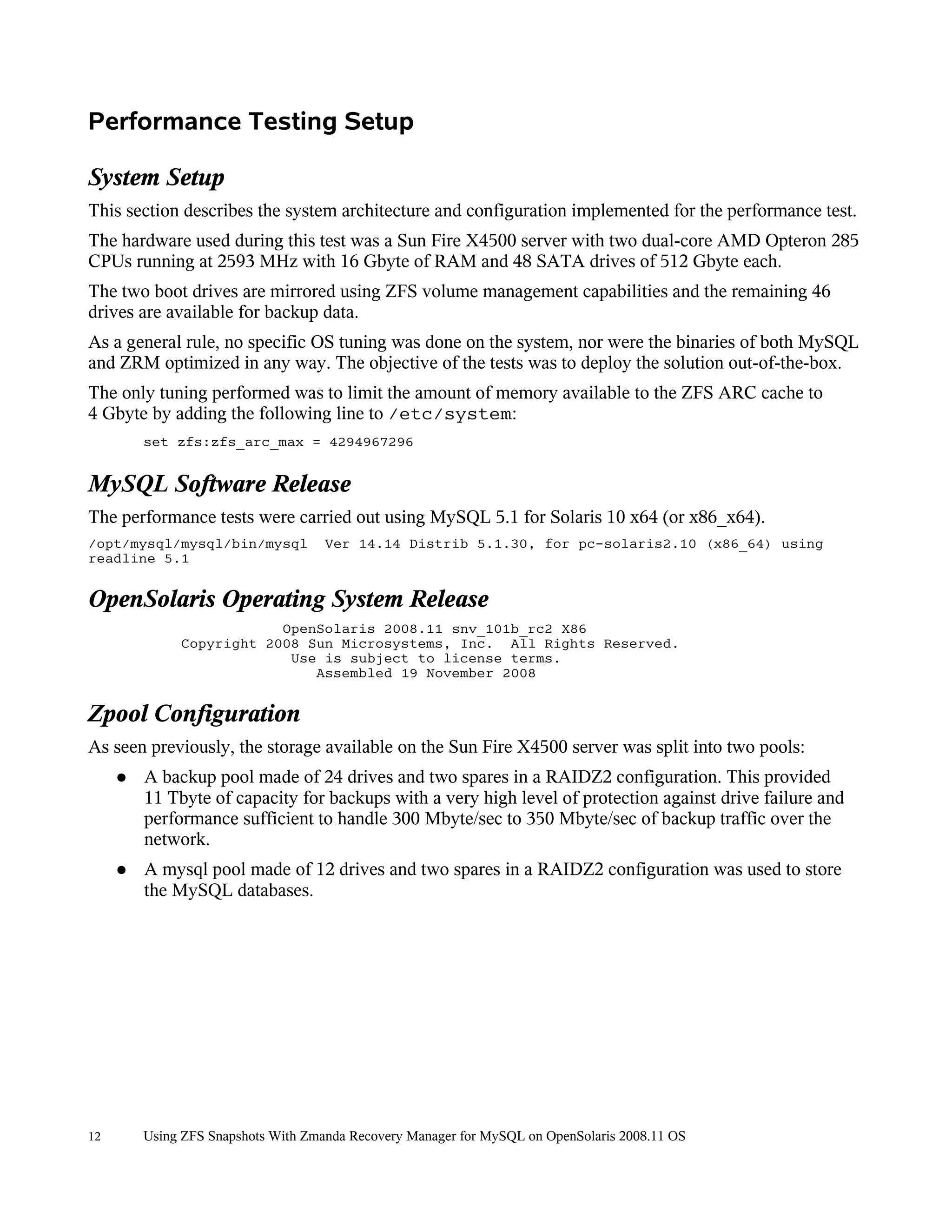 Performance Testing Setup

System Setup
This section describes the system architecture and configuration implemented for the performance test.
The hardware used during this test was a Sun Fire X4500 server with two dual-core AMD Opteron 285
CPUs running at 2593 MHz with 16 Gbyte of RAM and 48 SATA drives of 512 Gbyte each.
The two boot drives are mirrored using ZFS volume management capabilities and the remaining 46
drives are available for backup data.
As a general rule, no specific OS tuning was done on the system, nor were the binaries of both MySQL
and ZRM optimized in any way. The objective of the tests was to deploy the solution out-of-the-box.
The only tuning performed was to limit the amount of memory available to the ZFS ARC cache to
4 Gbyte by adding the following line to /etc/system:
         set zfs:zfs_arc_max = 4294967296


MySQL Software Release
The performance tests were carried out using MySQL 5.1 for Solaris 10 x64 (or x86_x64).
/opt/mysql/mysql/bin/mysql           Ver 14.14 Distrib 5.1.30, for pc-solaris2.10 (x86_64) using
readline 5.1


OpenSolaris Operating System Release
                          OpenSolaris 2008.11 snv_101b_rc2 X86
              Copyright 2008 Sun Microsystems, Inc. All Rights Reserved.
                           Use is subject to license terms.
                              Assembled 19 November 2008


Zpool Configuration
As seen previously, the storage available on the Sun Fire X4500 server was split into two pools:
     ●   A backup pool made of 24 drives and two spares in a RAIDZ2 configuration. This provided
         11 Tbyte of capacity for backups with a very high level of protection against drive failure and
         performance sufficient to handle 300 Mbyte/sec to 350 Mbyte/sec of backup traffic over the
         network.
     ●   A mysql pool made of 12 drives and two spares in a RAIDZ2 configuration was used to store
         the MySQL databases.




12       Using ZFS Snapshots With Zmanda Recovery Manager for MySQL on OpenSolaris 2008.11 OS
 