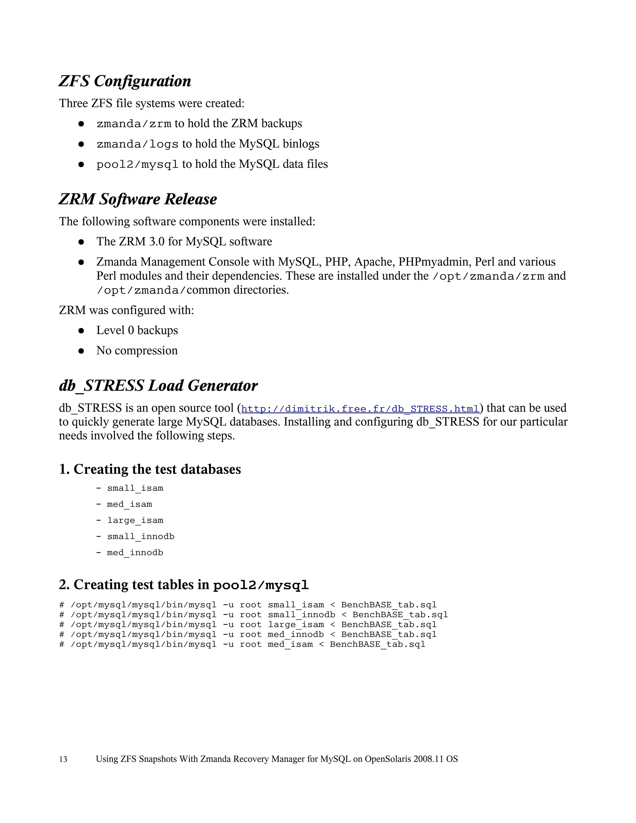 ZFS Configuration
Three ZFS file systems were created:
      ●   zmanda/zrm to hold the ZRM backups
      ●   zmanda/logs to hold the MySQL binlogs
      ●   pool2/mysql to hold the MySQL data files

ZRM Software Release
The following software components were installed:
      ●   The ZRM 3.0 for MySQL software
      ●   Zmanda Management Console with MySQL, PHP, Apache, PHPmyadmin, Perl and various
          Perl modules and their dependencies. These are installed under the /opt/zmanda/zrm and
          /opt/zmanda/common directories.
ZRM was configured with:
      ●   Level 0 backups
      ●   No compression

db_STRESS Load Generator
db_STRESS is an open source tool (http://dimitrik.free.fr/db_STRESS.html) that can be used
to quickly generate large MySQL databases. Installing and configuring db_STRESS for our particular
needs involved the following steps.

1. Creating the test databases
          - small_isam
          - med_isam
          - large_isam
          - small_innodb
          - med_innodb


2. Creating test tables in pool2/mysql
#    /opt/mysql/mysql/bin/mysql        -u   root   small_isam < BenchBASE_tab.sql
#    /opt/mysql/mysql/bin/mysql        -u   root   small_innodb < BenchBASE_tab.sql
#    /opt/mysql/mysql/bin/mysql        -u   root   large_isam < BenchBASE_tab.sql
#    /opt/mysql/mysql/bin/mysql        -u   root   med_innodb < BenchBASE_tab.sql
#    /opt/mysql/mysql/bin/mysql        -u   root   med_isam < BenchBASE_tab.sql




13        Using ZFS Snapshots With Zmanda Recovery Manager for MySQL on OpenSolaris 2008.11 OS
 