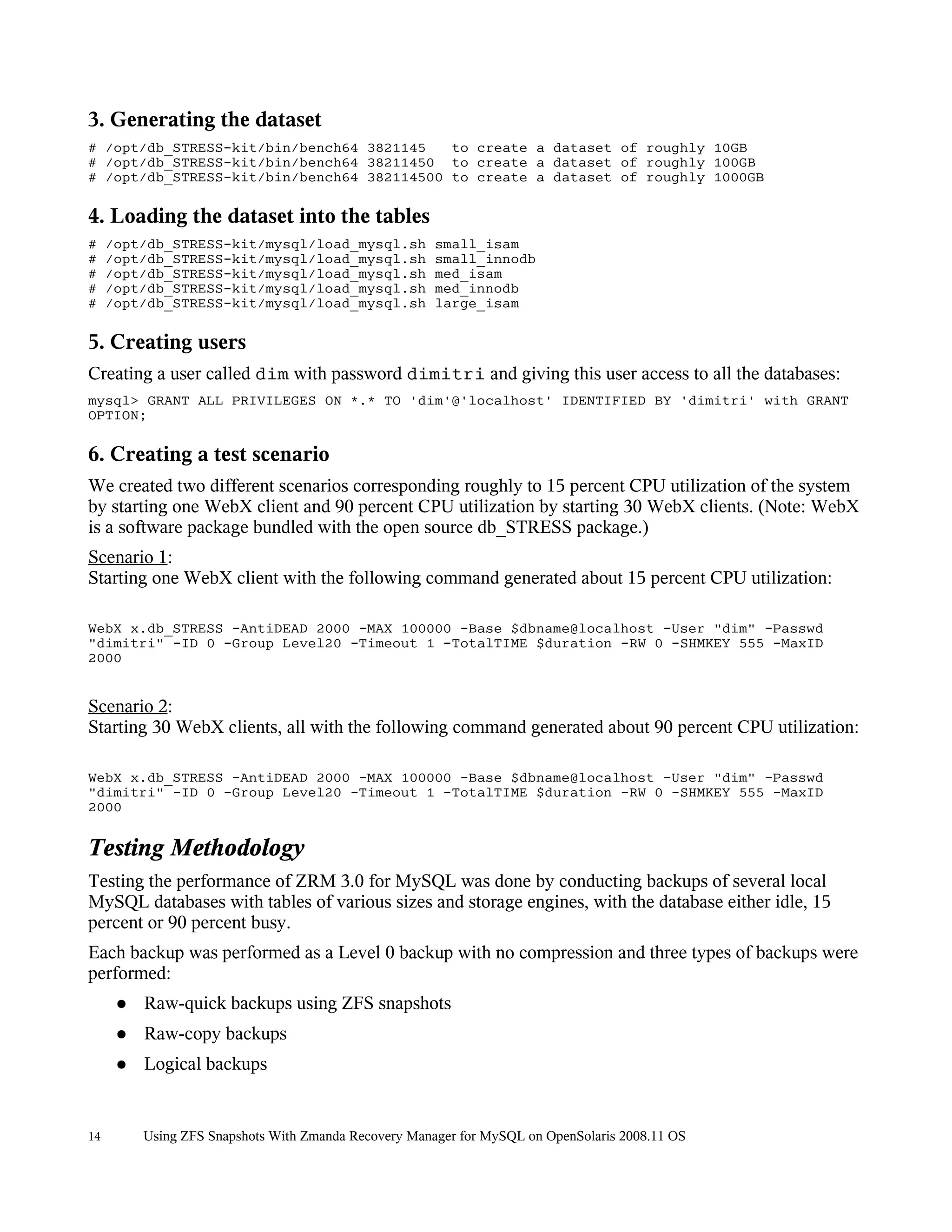 3. Generating the dataset
# /opt/db_STRESS-kit/bin/bench64 3821145   to create a dataset of roughly 10GB
# /opt/db_STRESS-kit/bin/bench64 38211450 to create a dataset of roughly 100GB
# /opt/db_STRESS-kit/bin/bench64 382114500 to create a dataset of roughly 1000GB

4. Loading the dataset into the tables
#    /opt/db_STRESS-kit/mysql/load_mysql.sh            small_isam
#    /opt/db_STRESS-kit/mysql/load_mysql.sh            small_innodb
#    /opt/db_STRESS-kit/mysql/load_mysql.sh            med_isam
#    /opt/db_STRESS-kit/mysql/load_mysql.sh            med_innodb
#    /opt/db_STRESS-kit/mysql/load_mysql.sh            large_isam

5. Creating users
Creating a user called dim with password dimitri and giving this user access to all the databases:
mysql> GRANT ALL PRIVILEGES ON *.* TO 'dim'@'localhost' IDENTIFIED BY 'dimitri' with GRANT
OPTION;

6. Creating a test scenario
We created two different scenarios corresponding roughly to 15 percent CPU utilization of the system
by starting one WebX client and 90 percent CPU utilization by starting 30 WebX clients. (Note: WebX
is a software package bundled with the open source db_STRESS package.)
Scenario 1:
Starting one WebX client with the following command generated about 15 percent CPU utilization:

WebX x.db_STRESS -AntiDEAD 2000 -MAX 100000 -Base $dbname@localhost -User "dim" -Passwd
"dimitri" -ID 0 -Group Level20 -Timeout 1 -TotalTIME $duration -RW 0 -SHMKEY 555 -MaxID
2000


Scenario 2:
Starting 30 WebX clients, all with the following command generated about 90 percent CPU utilization:

WebX x.db_STRESS -AntiDEAD 2000 -MAX 100000 -Base $dbname@localhost -User "dim" -Passwd
"dimitri" -ID 0 -Group Level20 -Timeout 1 -TotalTIME $duration -RW 0 -SHMKEY 555 -MaxID
2000


Testing Methodology
Testing the performance of ZRM 3.0 for MySQL was done by conducting backups of several local
MySQL databases with tables of various sizes and storage engines, with the database either idle, 15
percent or 90 percent busy.
Each backup was performed as a Level 0 backup with no compression and three types of backups were
performed:
      ●   Raw-quick backups using ZFS snapshots
      ●   Raw-copy backups
      ●   Logical backups


14        Using ZFS Snapshots With Zmanda Recovery Manager for MySQL on OpenSolaris 2008.11 OS
 