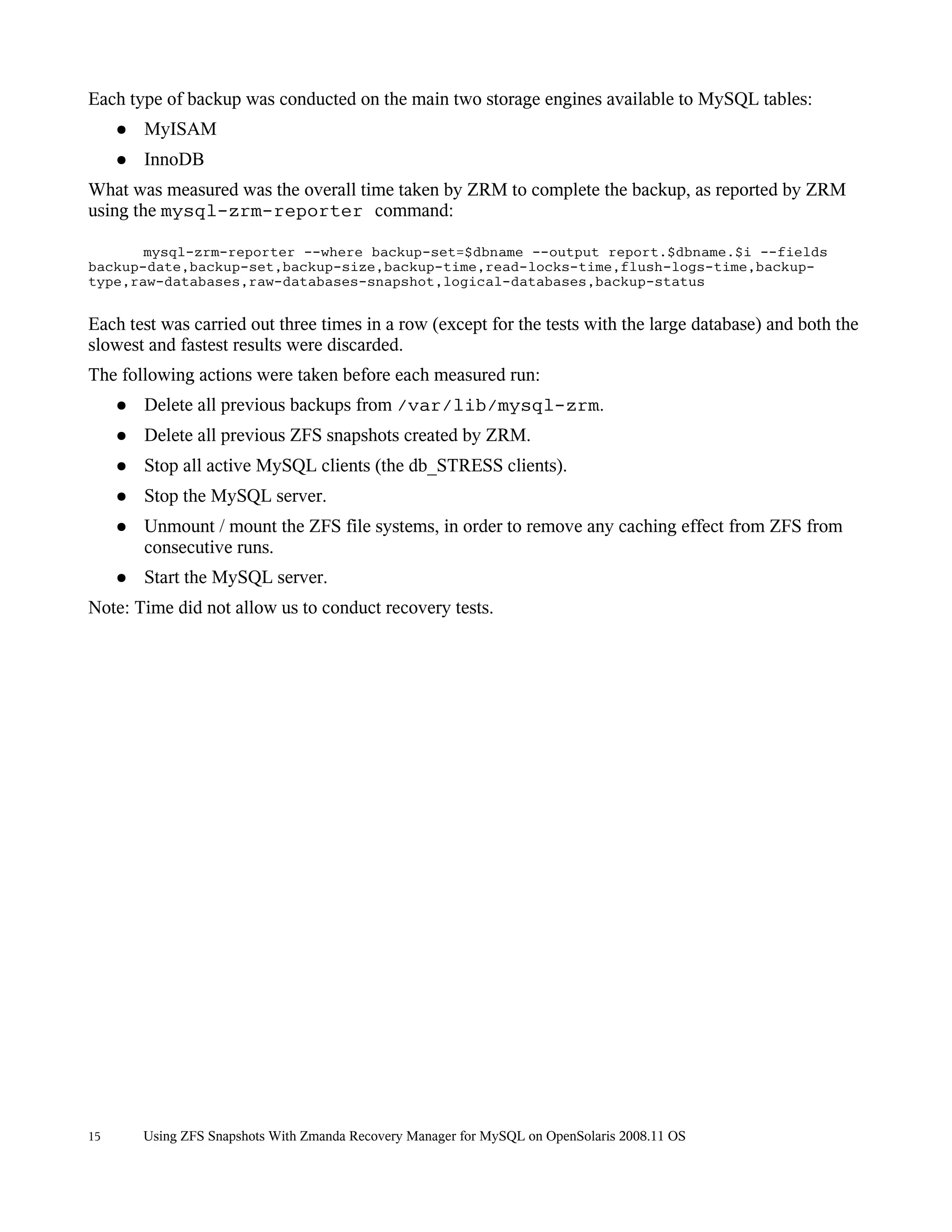 Each type of backup was conducted on the main two storage engines available to MySQL tables:
     ●   MyISAM
     ●   InnoDB
What was measured was the overall time taken by ZRM to complete the backup, as reported by ZRM
using the mysql-zrm-reporter command:

       mysql-zrm-reporter --where backup-set=$dbname --output report.$dbname.$i --fields
backup-date,backup-set,backup-size,backup-time,read-locks-time,flush-logs-time,backup-
type,raw-databases,raw-databases-snapshot,logical-databases,backup-status


Each test was carried out three times in a row (except for the tests with the large database) and both the
slowest and fastest results were discarded.
The following actions were taken before each measured run:
     ●   Delete all previous backups from /var/lib/mysql-zrm.
     ●   Delete all previous ZFS snapshots created by ZRM.
     ●   Stop all active MySQL clients (the db_STRESS clients).
     ●   Stop the MySQL server.
     ●   Unmount / mount the ZFS file systems, in order to remove any caching effect from ZFS from
         consecutive runs.
     ●   Start the MySQL server.
Note: Time did not allow us to conduct recovery tests.




15       Using ZFS Snapshots With Zmanda Recovery Manager for MySQL on OpenSolaris 2008.11 OS
 