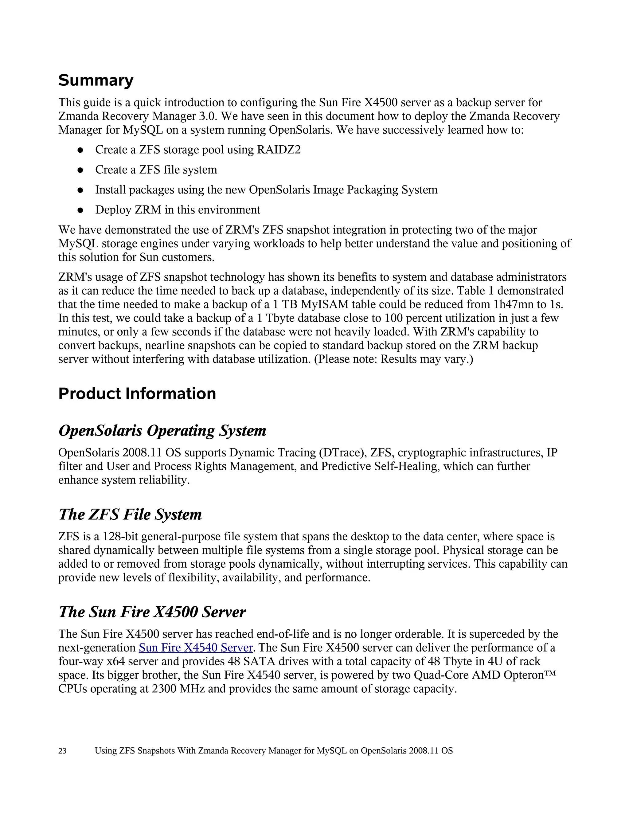 Summary
This guide is a quick introduction to configuring the Sun Fire X4500 server as a backup server for
Zmanda Recovery Manager 3.0. We have seen in this document how to deploy the Zmanda Recovery
Manager for MySQL on a system running OpenSolaris. We have successively learned how to:
     ●   Create a ZFS storage pool using RAIDZ2
     ●   Create a ZFS file system
     ●   Install packages using the new OpenSolaris Image Packaging System
     ●   Deploy ZRM in this environment
We have demonstrated the use of ZRM's ZFS snapshot integration in protecting two of the major
MySQL storage engines under varying workloads to help better understand the value and positioning of
this solution for Sun customers.
ZRM's usage of ZFS snapshot technology has shown its benefits to system and database administrators
as it can reduce the time needed to back up a database, independently of its size. Table 1 demonstrated
that the time needed to make a backup of a 1 TB MyISAM table could be reduced from 1h47mn to 1s.
In this test, we could take a backup of a 1 Tbyte database close to 100 percent utilization in just a few
minutes, or only a few seconds if the database were not heavily loaded. With ZRM's capability to
convert backups, nearline snapshots can be copied to standard backup stored on the ZRM backup
server without interfering with database utilization. (Please note: Results may vary.)

Product Information

OpenSolaris Operating System
OpenSolaris 2008.11 OS supports Dynamic Tracing (DTrace), ZFS, cryptographic infrastructures, IP
filter and User and Process Rights Management, and Predictive Self-Healing, which can further
enhance system reliability.

The ZFS File System
ZFS is a 128-bit general-purpose file system that spans the desktop to the data center, where space is
shared dynamically between multiple file systems from a single storage pool. Physical storage can be
added to or removed from storage pools dynamically, without interrupting services. This capability can
provide new levels of flexibility, availability, and performance.

The Sun Fire X4500 Server
The Sun Fire X4500 server has reached end-of-life and is no longer orderable. It is superceded by the
next-generation Sun Fire X4540 Server. The Sun Fire X4500 server can deliver the performance of a
four-way x64 server and provides 48 SATA drives with a total capacity of 48 Tbyte in 4U of rack
space. Its bigger brother, the Sun Fire X4540 server, is powered by two Quad-Core AMD Opteron™
CPUs operating at 2300 MHz and provides the same amount of storage capacity.



23       Using ZFS Snapshots With Zmanda Recovery Manager for MySQL on OpenSolaris 2008.11 OS
 