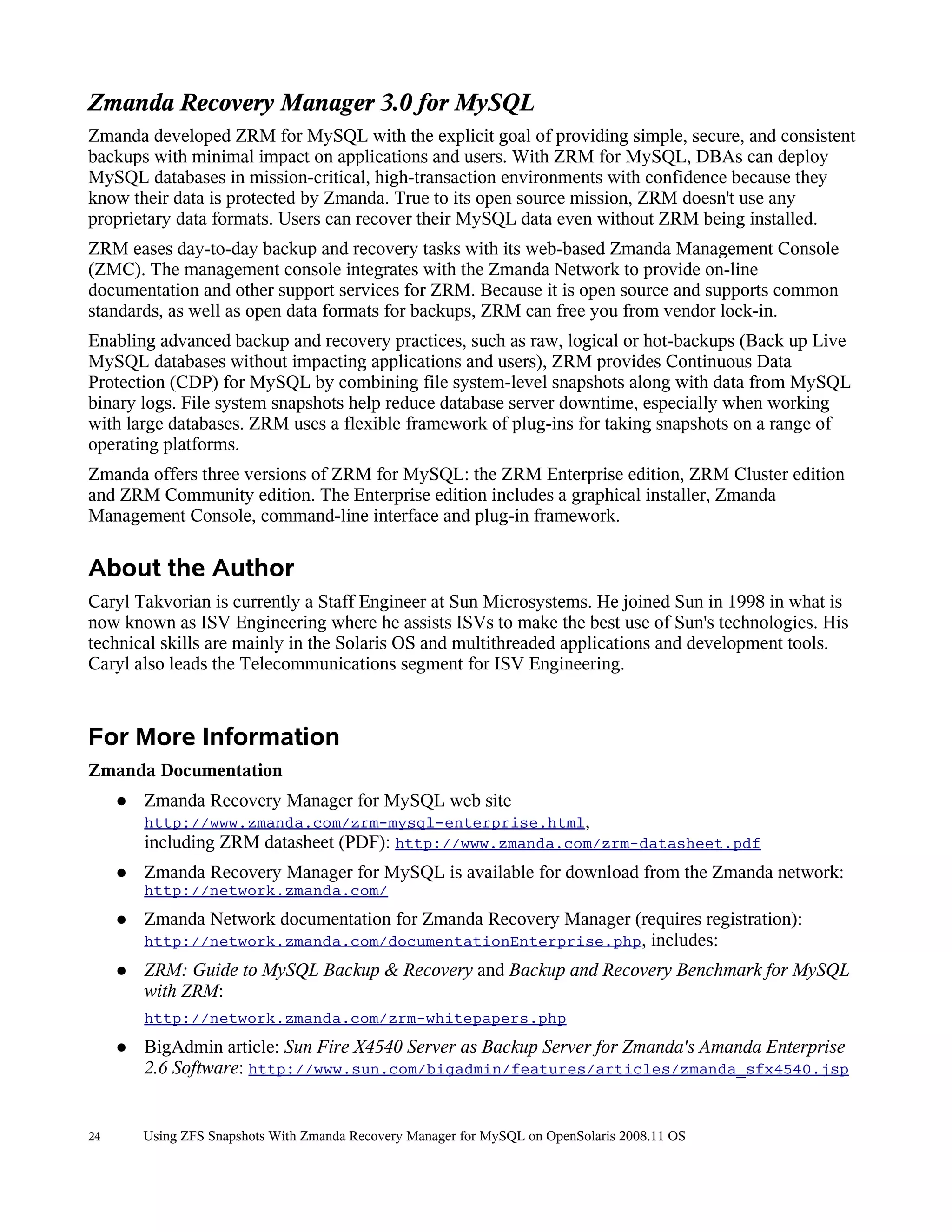 Zmanda Recovery Manager 3.0 for MySQL
Zmanda developed ZRM for MySQL with the explicit goal of providing simple, secure, and consistent
backups with minimal impact on applications and users. With ZRM for MySQL, DBAs can deploy
MySQL databases in mission-critical, high-transaction environments with confidence because they
know their data is protected by Zmanda. True to its open source mission, ZRM doesn't use any
proprietary data formats. Users can recover their MySQL data even without ZRM being installed.
ZRM eases day-to-day backup and recovery tasks with its web-based Zmanda Management Console
(ZMC). The management console integrates with the Zmanda Network to provide on-line
documentation and other support services for ZRM. Because it is open source and supports common
standards, as well as open data formats for backups, ZRM can free you from vendor lock-in.
Enabling advanced backup and recovery practices, such as raw, logical or hot-backups (Back up Live
MySQL databases without impacting applications and users), ZRM provides Continuous Data
Protection (CDP) for MySQL by combining file system-level snapshots along with data from MySQL
binary logs. File system snapshots help reduce database server downtime, especially when working
with large databases. ZRM uses a flexible framework of plug-ins for taking snapshots on a range of
operating platforms.
Zmanda offers three versions of ZRM for MySQL: the ZRM Enterprise edition, ZRM Cluster edition
and ZRM Community edition. The Enterprise edition includes a graphical installer, Zmanda
Management Console, command-line interface and plug-in framework.

About the Author
Caryl Takvorian is currently a Staff Engineer at Sun Microsystems. He joined Sun in 1998 in what is
now known as ISV Engineering where he assists ISVs to make the best use of Sun's technologies. His
technical skills are mainly in the Solaris OS and multithreaded applications and development tools.
Caryl also leads the Telecommunications segment for ISV Engineering.



For More Information
Zmanda Documentation
     ●   Zmanda Recovery Manager for MySQL web site
         http://www.zmanda.com/zrm-mysql-enterprise.html,
         including ZRM datasheet (PDF): http://www.zmanda.com/zrm-datasheet.pdf
     ●   Zmanda Recovery Manager for MySQL is available for download from the Zmanda network:
         http://network.zmanda.com/
     ●   Zmanda Network documentation for Zmanda Recovery Manager (requires registration):
         http://network.zmanda.com/documentationEnterprise.php, includes:
     ●   ZRM: Guide to MySQL Backup & Recovery and Backup and Recovery Benchmark for MySQL
         with ZRM:
         http://network.zmanda.com/zrm-whitepapers.php
     ●   BigAdmin article: Sun Fire X4540 Server as Backup Server for Zmanda's Amanda Enterprise
         2.6 Software: http://www.sun.com/bigadmin/features/articles/zmanda_sfx4540.jsp


24       Using ZFS Snapshots With Zmanda Recovery Manager for MySQL on OpenSolaris 2008.11 OS
 