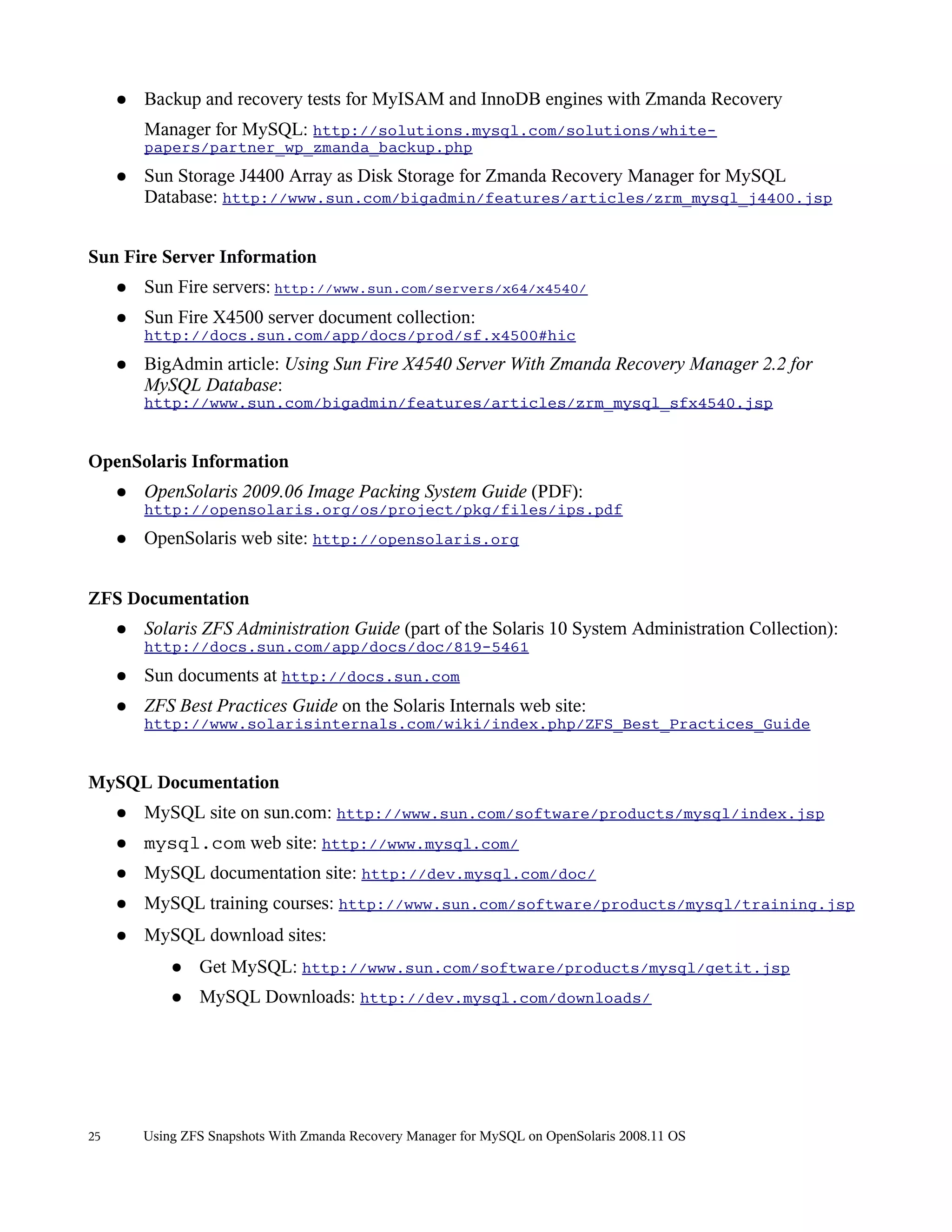 ●   Backup and recovery tests for MyISAM and InnoDB engines with Zmanda Recovery
         Manager for MySQL: http://solutions.mysql.com/solutions/white-
         papers/partner_wp_zmanda_backup.php
     ●   Sun Storage J4400 Array as Disk Storage for Zmanda Recovery Manager for MySQL
         Database: http://www.sun.com/bigadmin/features/articles/zrm_mysql_j4400.jsp


Sun Fire Server Information
     ●   Sun Fire servers: http://www.sun.com/servers/x64/x4540/
     ●   Sun Fire X4500 server document collection:
         http://docs.sun.com/app/docs/prod/sf.x4500#hic
     ●   BigAdmin article: Using Sun Fire X4540 Server With Zmanda Recovery Manager 2.2 for
         MySQL Database:
         http://www.sun.com/bigadmin/features/articles/zrm_mysql_sfx4540.jsp


OpenSolaris Information
     ●   OpenSolaris 2009.06 Image Packing System Guide (PDF):
         http://opensolaris.org/os/project/pkg/files/ips.pdf
     ●   OpenSolaris web site: http://opensolaris.org


ZFS Documentation
     ●   Solaris ZFS Administration Guide (part of the Solaris 10 System Administration Collection):
         http://docs.sun.com/app/docs/doc/819-5461
     ●   Sun documents at http://docs.sun.com
     ●   ZFS Best Practices Guide on the Solaris Internals web site:
         http://www.solarisinternals.com/wiki/index.php/ZFS_Best_Practices_Guide


MySQL Documentation
     ●   MySQL site on sun.com: http://www.sun.com/software/products/mysql/index.jsp
     ●   mysql.com web site: http://www.mysql.com/
     ●   MySQL documentation site: http://dev.mysql.com/doc/
     ●   MySQL training courses: http://www.sun.com/software/products/mysql/training.jsp
     ●   MySQL download sites:
             ●   Get MySQL: http://www.sun.com/software/products/mysql/getit.jsp
             ●   MySQL Downloads: http://dev.mysql.com/downloads/




25       Using ZFS Snapshots With Zmanda Recovery Manager for MySQL on OpenSolaris 2008.11 OS
 