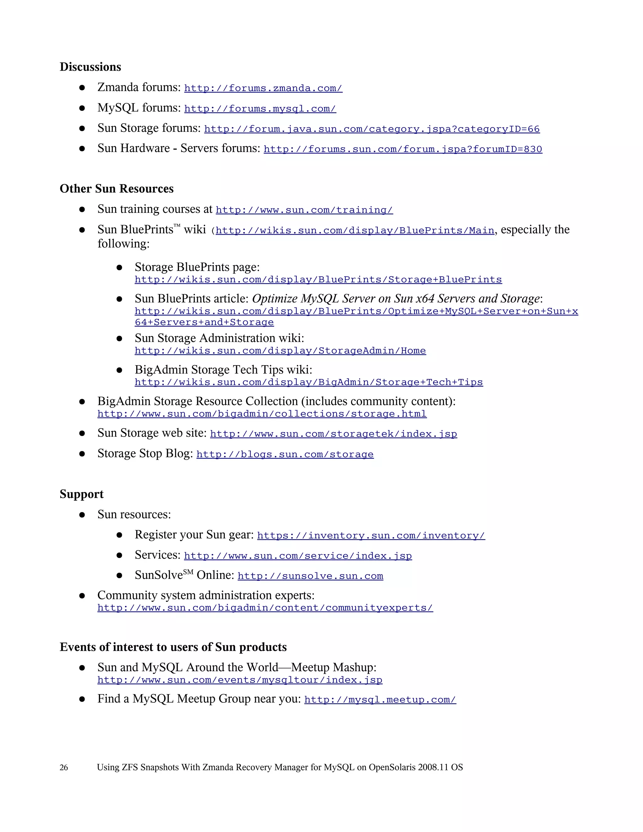 Discussions
     ●   Zmanda forums: http://forums.zmanda.com/
     ●   MySQL forums: http://forums.mysql.com/
     ●   Sun Storage forums: http://forum.java.sun.com/category.jspa?categoryID=66
     ●   Sun Hardware - Servers forums: http://forums.sun.com/forum.jspa?forumID=830


Other Sun Resources
     ●   Sun training courses at http://www.sun.com/training/
     ●   Sun BluePrints™ wiki (http://wikis.sun.com/display/BluePrints/Main, especially the
         following:
             ●   Storage BluePrints page:
                 http://wikis.sun.com/display/BluePrints/Storage+BluePrints
             ●   Sun BluePrints article: Optimize MySQL Server on Sun x64 Servers and Storage:
                 http://wikis.sun.com/display/BluePrints/Optimize+MySQL+Server+on+Sun+x
                 64+Servers+and+Storage
             ●   Sun Storage Administration wiki:
                 http://wikis.sun.com/display/StorageAdmin/Home
             ●   BigAdmin Storage Tech Tips wiki:
                 http://wikis.sun.com/display/BigAdmin/Storage+Tech+Tips
     ●   BigAdmin Storage Resource Collection (includes community content):
         http://www.sun.com/bigadmin/collections/storage.html
     ●   Sun Storage web site: http://www.sun.com/storagetek/index.jsp
     ●   Storage Stop Blog: http://blogs.sun.com/storage


Support
     ●   Sun resources:
             ●   Register your Sun gear: https://inventory.sun.com/inventory/
             ●   Services: http://www.sun.com/service/index.jsp
             ●   SunSolveSM Online: http://sunsolve.sun.com
     ●   Community system administration experts:
         http://www.sun.com/bigadmin/content/communityexperts/


Events of interest to users of Sun products
     ●   Sun and MySQL Around the World—Meetup Mashup:
         http://www.sun.com/events/mysqltour/index.jsp
     ●   Find a MySQL Meetup Group near you: http://mysql.meetup.com/




26       Using ZFS Snapshots With Zmanda Recovery Manager for MySQL on OpenSolaris 2008.11 OS
 